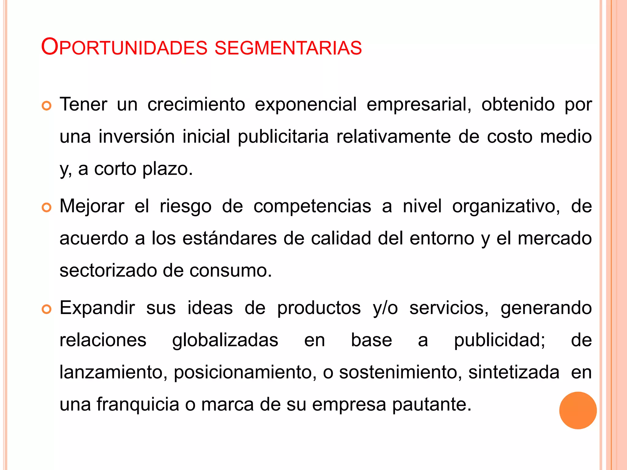 OPORTUNIDADES SEGMENTARIAS
 Tener un crecimiento exponencial empresarial, obtenido por
una inversión inicial publicitaria relativamente de costo medio
y, a corto plazo.
 Mejorar el riesgo de competencias a nivel organizativo, de
acuerdo a los estándares de calidad del entorno y el mercado
sectorizado de consumo.
 Expandir sus ideas de productos y/o servicios, generando
relaciones globalizadas en base a publicidad; de
lanzamiento, posicionamiento, o sostenimiento, sintetizada en
una franquicia o marca de su empresa pautante.
 
