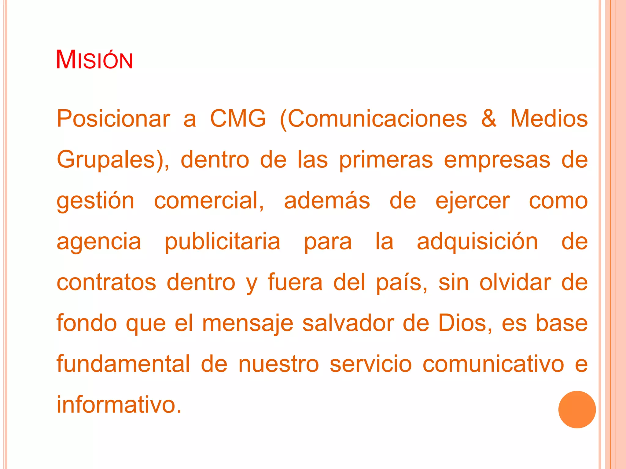 MISIÓN
Posicionar a CMG (Comunicaciones & Medios
Grupales), dentro de las primeras empresas de
gestión comercial, además de ejercer como
agencia publicitaria para la adquisición de
contratos dentro y fuera del país, sin olvidar de
fondo que el mensaje salvador de Dios, es base
fundamental de nuestro servicio comunicativo e
informativo.
 