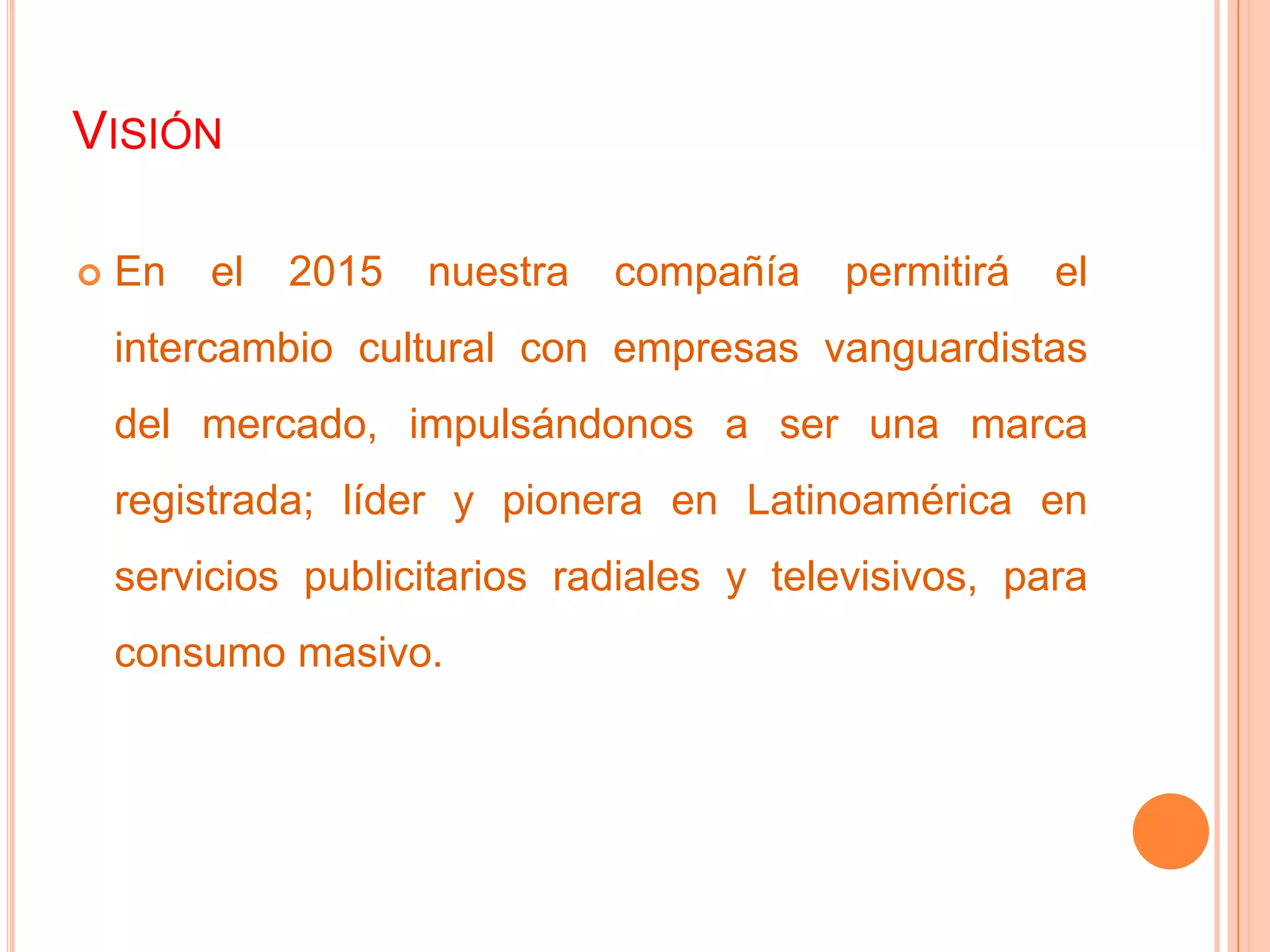 VISIÓN
 En el 2015 nuestra compañía permitirá el
intercambio cultural con empresas vanguardistas
del mercado, impulsándonos a ser una marca
registrada; líder y pionera en Latinoamérica en
servicios publicitarios radiales y televisivos, para
consumo masivo.
 