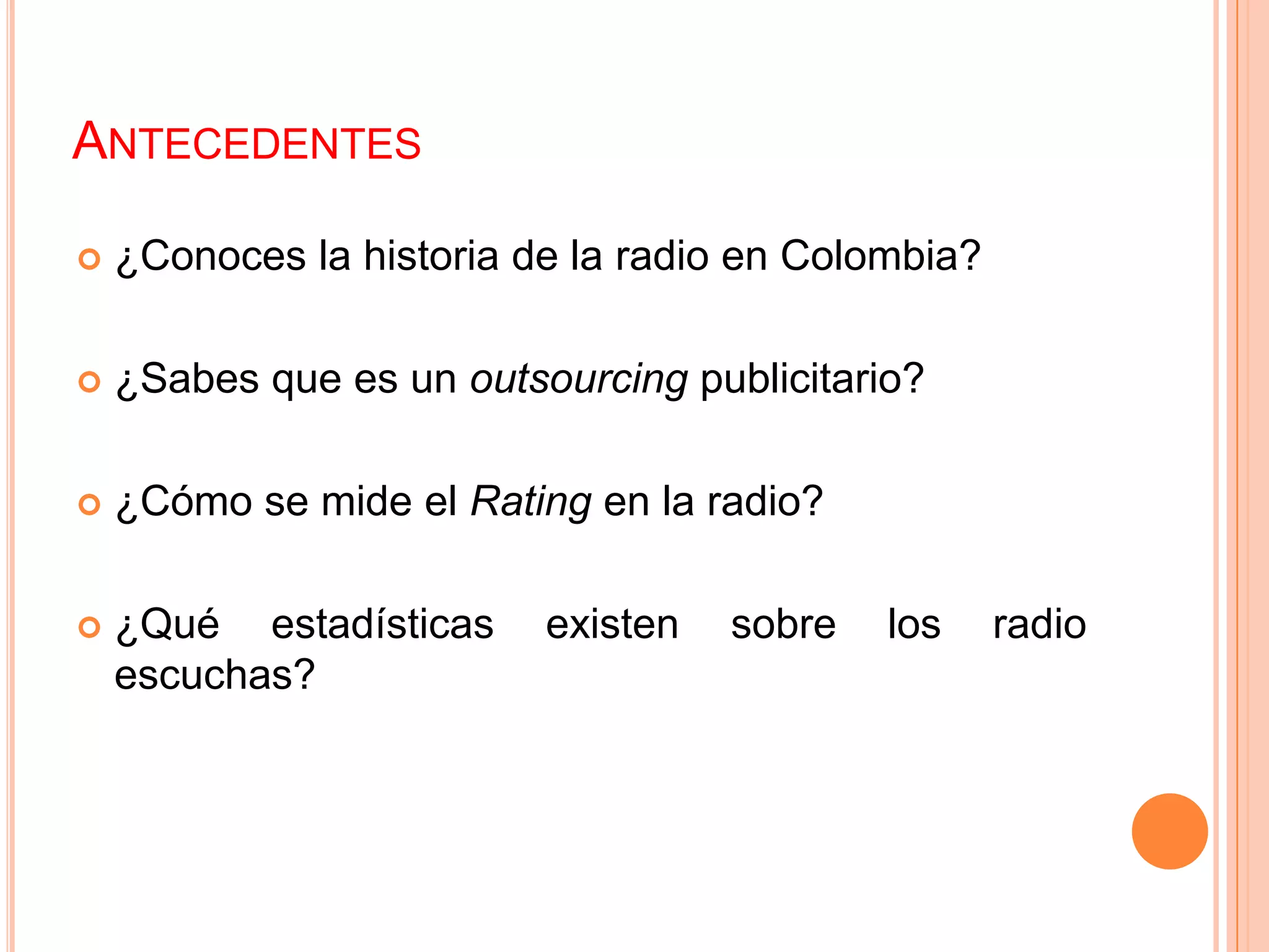 ANTECEDENTES
 ¿Conoces la historia de la radio en Colombia?
 ¿Sabes que es un outsourcing publicitario?
 ¿Cómo se mide el Rating en la radio?
 ¿Qué estadísticas existen sobre los radio
escuchas?
 