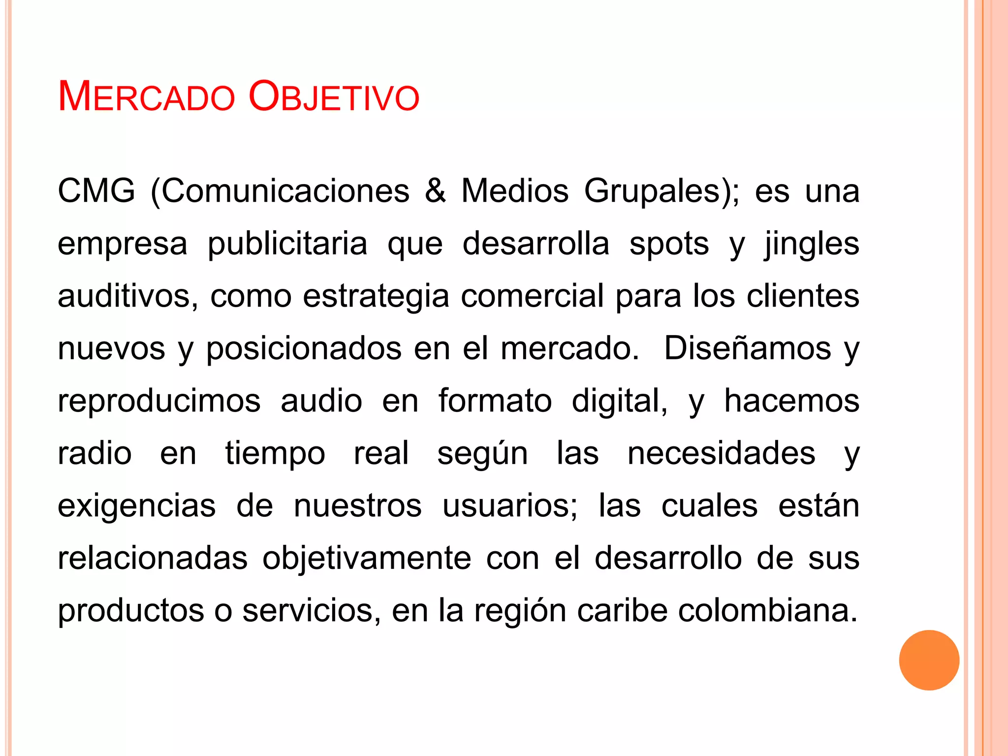 MERCADO OBJETIVO
CMG (Comunicaciones & Medios Grupales); es una
empresa publicitaria que desarrolla spots y jingles
auditivos, como estrategia comercial para los clientes
nuevos y posicionados en el mercado. Diseñamos y
reproducimos audio en formato digital, y hacemos
radio en tiempo real según las necesidades y
exigencias de nuestros usuarios; las cuales están
relacionadas objetivamente con el desarrollo de sus
productos o servicios, en la región caribe colombiana.
 