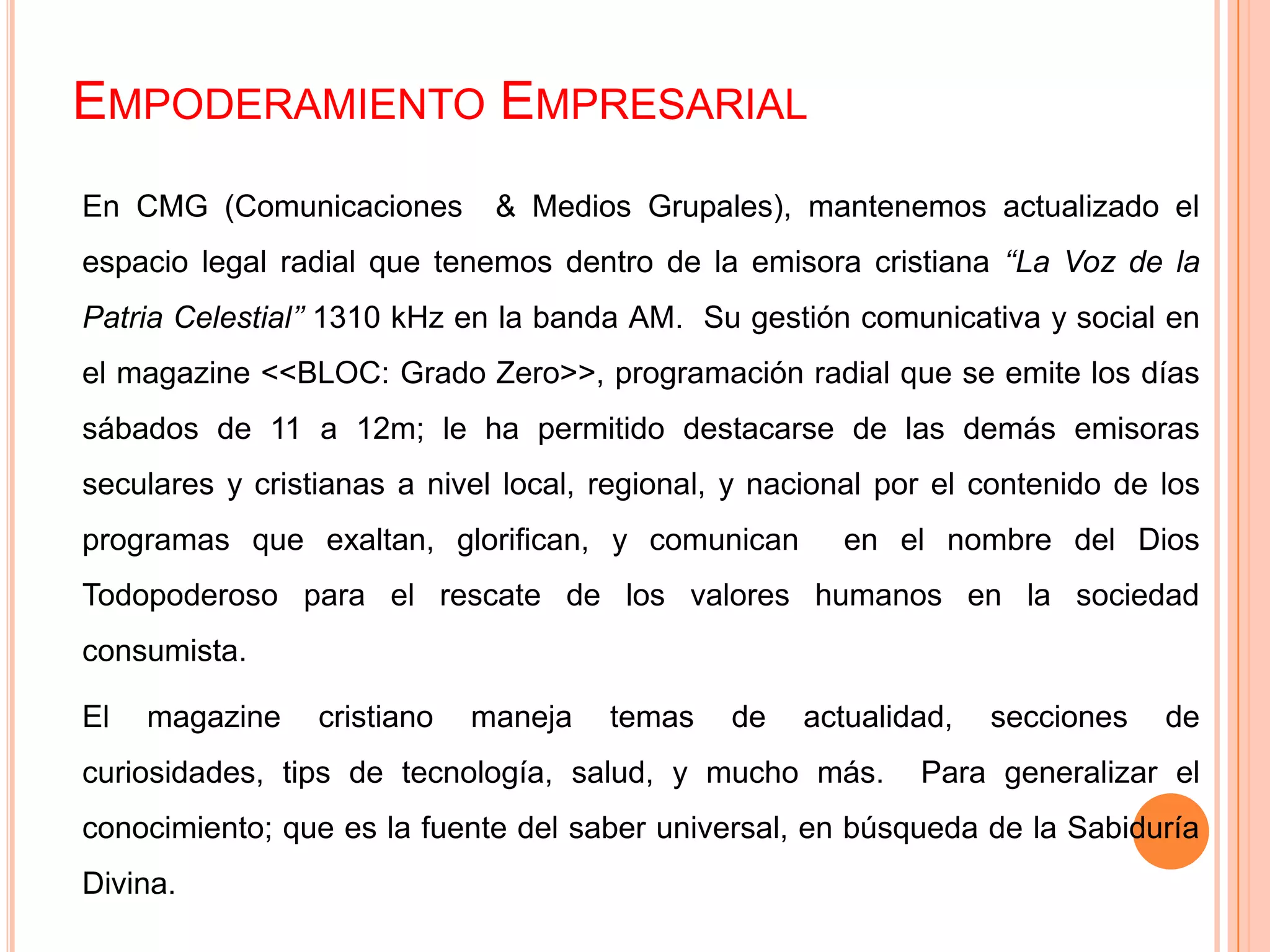 EMPODERAMIENTO EMPRESARIAL
En CMG (Comunicaciones & Medios Grupales), mantenemos actualizado el
espacio legal radial que tenemos dentro de la emisora cristiana ‘‘La Voz de la
Patria Celestial’’ 1310 kHz en la banda AM. Su gestión comunicativa y social en
el magazine <<BLOC: Grado Zero>>, programación radial que se emite los días
sábados de 11 a 12m; le ha permitido destacarse de las demás emisoras
seculares y cristianas a nivel local, regional, y nacional por el contenido de los
programas que exaltan, glorifican, y comunican en el nombre del Dios
Todopoderoso para el rescate de los valores humanos en la sociedad
consumista.
El magazine cristiano maneja temas de actualidad, secciones de
curiosidades, tips de tecnología, salud, y mucho más. Para generalizar el
conocimiento; que es la fuente del saber universal, en búsqueda de la Sabiduría
Divina.
 