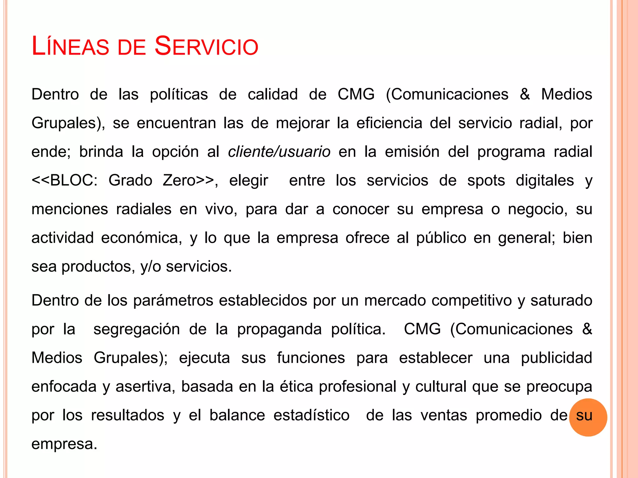 LÍNEAS DE SERVICIO
Dentro de las políticas de calidad de CMG (Comunicaciones & Medios
Grupales), se encuentran las de mejorar la eficiencia del servicio radial, por
ende; brinda la opción al cliente/usuario en la emisión del programa radial
<<BLOC: Grado Zero>>, elegir entre los servicios de spots digitales y
menciones radiales en vivo, para dar a conocer su empresa o negocio, su
actividad económica, y lo que la empresa ofrece al público en general; bien
sea productos, y/o servicios.
Dentro de los parámetros establecidos por un mercado competitivo y saturado
por la segregación de la propaganda política. CMG (Comunicaciones &
Medios Grupales); ejecuta sus funciones para establecer una publicidad
enfocada y asertiva, basada en la ética profesional y cultural que se preocupa
por los resultados y el balance estadístico de las ventas promedio de su
empresa.
 