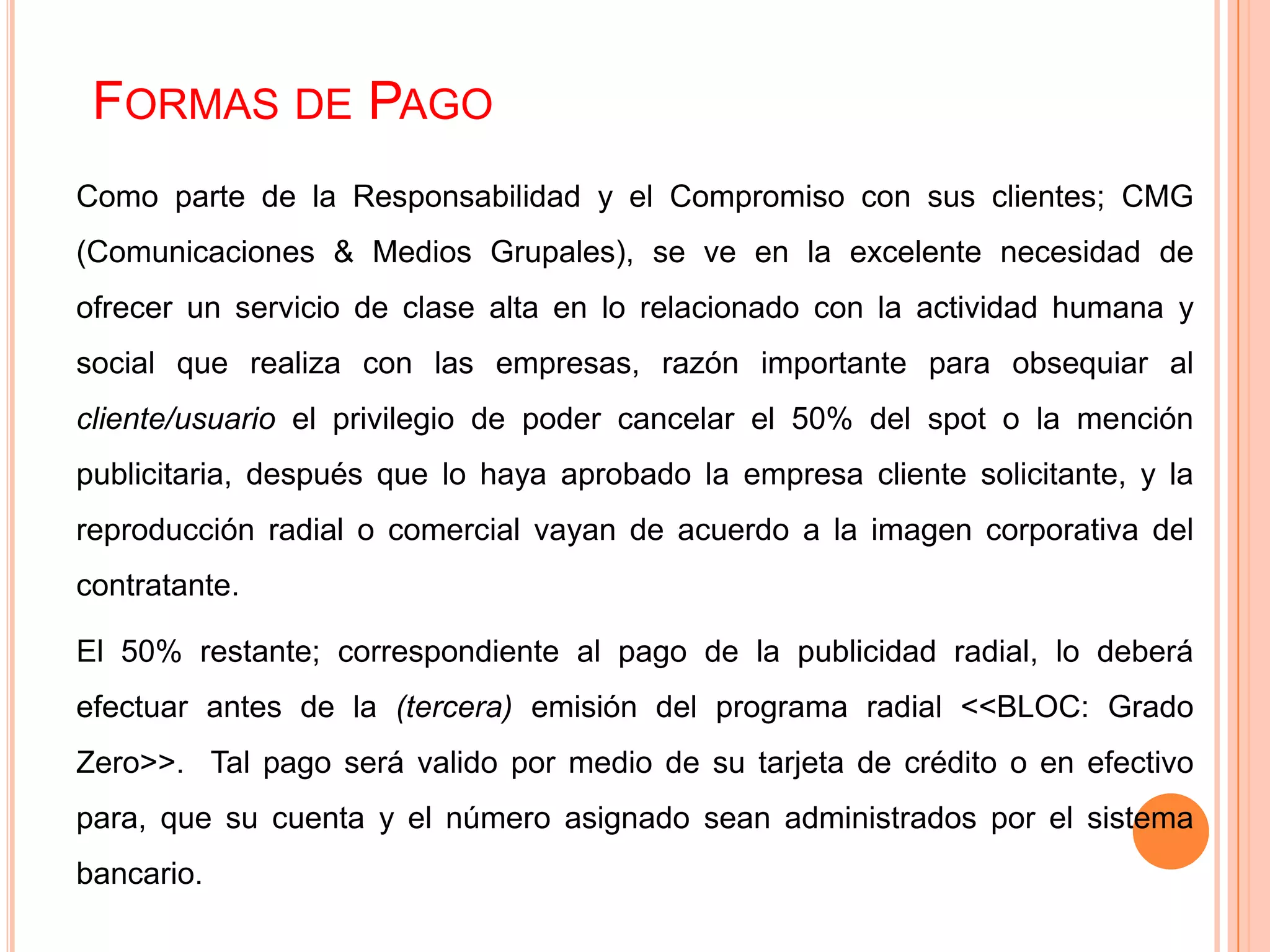 FORMAS DE PAGO
Como parte de la Responsabilidad y el Compromiso con sus clientes; CMG
(Comunicaciones & Medios Grupales), se ve en la excelente necesidad de
ofrecer un servicio de clase alta en lo relacionado con la actividad humana y
social que realiza con las empresas, razón importante para obsequiar al
cliente/usuario el privilegio de poder cancelar el 50% del spot o la mención
publicitaria, después que lo haya aprobado la empresa cliente solicitante, y la
reproducción radial o comercial vayan de acuerdo a la imagen corporativa del
contratante.
El 50% restante; correspondiente al pago de la publicidad radial, lo deberá
efectuar antes de la (tercera) emisión del programa radial <<BLOC: Grado
Zero>>. Tal pago será valido por medio de su tarjeta de crédito o en efectivo
para, que su cuenta y el número asignado sean administrados por el sistema
bancario.
 