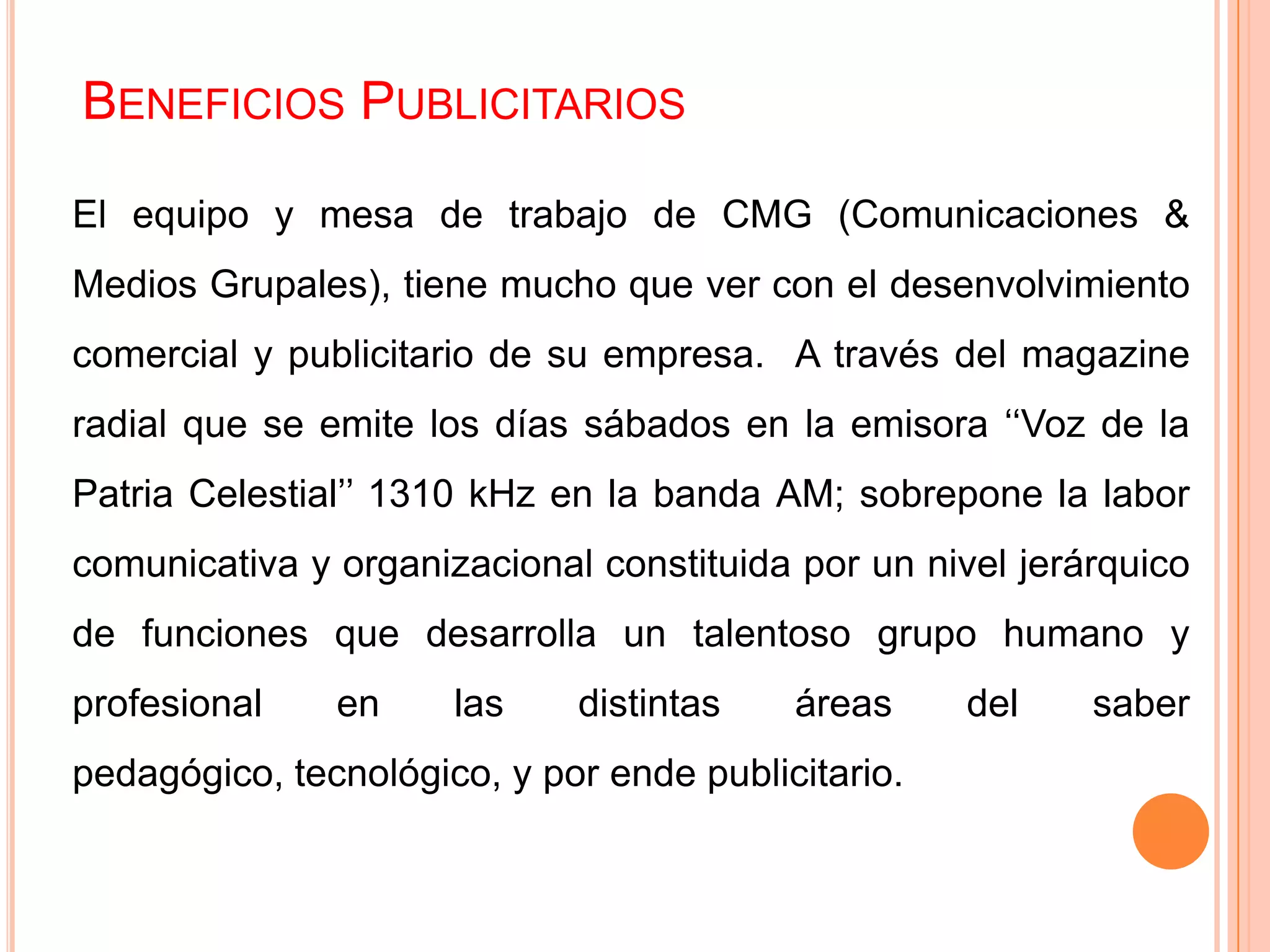 BENEFICIOS PUBLICITARIOS
El equipo y mesa de trabajo de CMG (Comunicaciones &
Medios Grupales), tiene mucho que ver con el desenvolvimiento
comercial y publicitario de su empresa. A través del magazine
radial que se emite los días sábados en la emisora ‘‘Voz de la
Patria Celestial’’ 1310 kHz en la banda AM; sobrepone la labor
comunicativa y organizacional constituida por un nivel jerárquico
de funciones que desarrolla un talentoso grupo humano y
profesional en las distintas áreas del saber
pedagógico, tecnológico, y por ende publicitario.
 