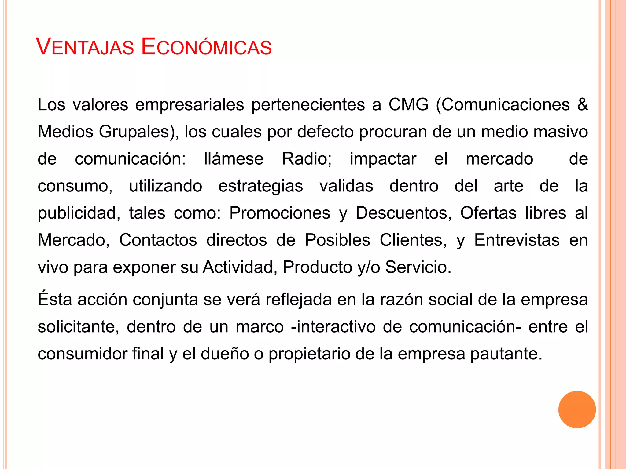 VENTAJAS ECONÓMICAS
Los valores empresariales pertenecientes a CMG (Comunicaciones &
Medios Grupales), los cuales por defecto procuran de un medio masivo
de comunicación: llámese Radio; impactar el mercado de
consumo, utilizando estrategias validas dentro del arte de la
publicidad, tales como: Promociones y Descuentos, Ofertas libres al
Mercado, Contactos directos de Posibles Clientes, y Entrevistas en
vivo para exponer su Actividad, Producto y/o Servicio.
Ésta acción conjunta se verá reflejada en la razón social de la empresa
solicitante, dentro de un marco -interactivo de comunicación- entre el
consumidor final y el dueño o propietario de la empresa pautante.
 