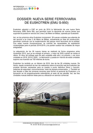 INFORMAZIOA INFORMACIÓN
KOMUNIKAZIO ETA MARKA ARLOA – ÁREA DE COMUNICACIÓN Y MARCA
Tlf.: 94 401 99 28 comunicacion@euskotren.es
DOSSIER: NUEVA SERIE FERROVIARIA
DE EUSKOTREN (EMU S-950)
Euskotren adjudicó a CAF en junio de 2014 la fabricación de una nueva Serie
ferroviaria, EMU Serie 950, que permitirá cubrir la demanda de nuevos trenes que
supondrá la puesta en servicio de Línea 3 de Metro en Bilbao, operada por Euskotren.
Así, en los próximos años Euskotren incorporará 28 nuevas unidades que además de
dar servicio a la Línea 3 de Metro de Bilbao, actualmente en fase de construcción,
permitirán continuar con la modernización del parque móvil ferroviario de la entidad.
Con estas nuevas incorporaciones, se cubrirán las necesidades de explotación
contempladas para el período 2016-2019 y se podrán sustituir las unidades de mayor
antigüedad.
La adquisición de los 28 nuevos trenes se realizará de forma progresiva entre
noviembre 2015, que ya se entregó el primero, y mayo de 2020 cuando se reciba el
último. El ritmo de entrega será de seis unidades este año y el próximo, y de cinco
unidades en 2018, 2019 y 2020. La fabricación y puesta en marcha de estas unidades
supone una inversión de 150 millones de euros.
Euskotren ha recibido ya, en febrero de 2016, tres de las 28 unidades nuevas. De
hecho, desde noviembre se han ido realizando sobre el recorrido real de Euskotren las
pruebas técnicas necesarias para su puesta a punto definitiva (freno y tracción,
sistemas de seguridad, comunicaciones, resto de equipos embarcados...). También se
han llevado a cabo las primeras acciones para formar al personal de Euskotren y la
formación se irá progresivamente extendiendo al resto de las plantilla. Así, las tres
Unidades nuevas estarían listas para su utilización en servicio comercial.
 