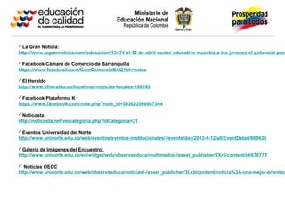 La Gran Noticia:
http://www.lagrannoticia.com/educacion/13474-el-12-de-abril-sector-educativo-muestra-a-los-jovenes-el-potencial-prod
Facebook Cámara de Comercio de Barranquilla
https://www.facebook.com/CamComercioBAQ?sk=notes
El Heraldo
http://www.elheraldo.co/local/mas-noticias-locales-106145
Facebook Plataforma K
https://www.facebook.com/note.php?note_id=593603560667344
Noticosta
http://noticosta.net/vercategoria.php?idCategoria=21
Eventos Universidad del Norte
http://www.uninorte.edu.co/web/eventos/eventos-institucionales/-/events/day/2013-4-12/all/EventDetail/660636
Galería de Imágenes del Encuentro:
http://www.uninorte.edu.co/en/widget/web/observaeduca/multimedia/-/asset_publisher/2Xr5/content/id/670773
 Noticias OECC
http://www.uninorte.edu.co/web/observaeduca/noticias/-/asset_publisher/3Lkb/content/noticia%3A-una-mejor-orientac
 