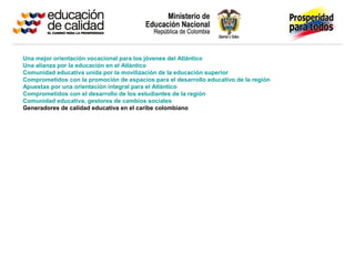 Una mejor orientación vocacional para los jóvenes del Atlántico
Una alianza por la educación en el Atlántico
Comunidad educativa unida por la movilización de la educación superior
Comprometidos con la promoción de espacios para el desarrollo educativo de la región
Apuestas por una orientación integral para el Atlántico
Comprometidos con el desarrollo de los estudiantes de la región
Comunidad educativa, gestores de cambios sociales
Generadores de calidad educativa en el caribe colombiano
 