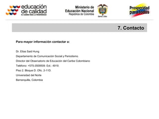 7. Contacto
Para mayor información contactar a:
Dr. Elías Said Hung
Departamento de Comunicación Social y Periodismo
Director del Observatorio de Educación del Caribe Colombiano
Teléfono: +575-3509509. Ext.: 4919.
Piso 2. Bloque D. Ofic. 2-11D.
Universidad del Norte
Barranquilla, Colombia
 