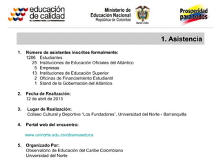1. Asistencia
1. Número de asistentes inscritos formalmente:
1286 Estudiantes
25 Instituciones de Educación Oficiales del Atlántico
5 Empresas
13 Instituciones de Educación Superior
2 Oficinas de Financiamiento Estudiantil
1 Stand de la Gobernación del Atlántico
2. Fecha de Realización:
12 de abril de 2013
3. Lugar de Realización:
Coliseo Cultural y Deportivo “Los Fundadores”, Universidad del Norte - Barranquilla
4. Portal web del encuentro:
www.uninorte.edu.co/observaeduca
5. Organizado Por:
Observatorio de Educación del Caribe Colombiano
Universidad del Norte
 