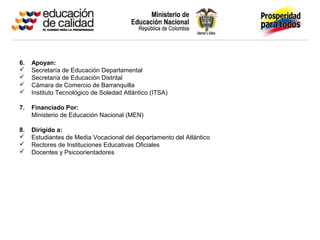 6. Apoyan:
 Secretaría de Educación Departamental
 Secretaría de Educación Distrital
 Cámara de Comercio de Barranquilla
 Instituto Tecnológico de Soledad Atlántico (ITSA)
7. Financiado Por:
Ministerio de Educación Nacional (MEN)
8. Dirigido a:
 Estudiantes de Media Vocacional del departamento del Atlántico
 Rectores de Instituciones Educativas Oficiales
 Docentes y Psicoorientadores
 