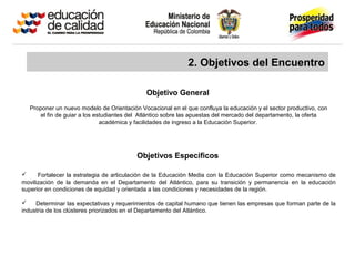 2. Objetivos del Encuentro
Proponer un nuevo modelo de Orientación Vocacional en el que confluya la educación y el sector productivo, con
el fin de guiar a los estudiantes del Atlántico sobre las apuestas del mercado del departamento, la oferta
académica y facilidades de ingreso a la Educación Superior.
Objetivo General
Objetivos Específicos
 Fortalecer la estrategia de articulación de la Educación Media con la Educación Superior como mecanismo de
movilización de la demanda en el Departamento del Atlántico, para su transición y permanencia en la educación
superior en condiciones de equidad y orientada a las condiciones y necesidades de la región.
 Determinar las expectativas y requerimientos de capital humano que tienen las empresas que forman parte de la
industria de los clústeres priorizados en el Departamento del Atlántico.
 