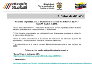 5. Datos de difusión
Recursos empleados para la difusión del encuentro desde febrero de 2013
hasta 11 de abril de 2013.
 Envío masivo de invitaciones a Instituciones de Educación Oficiales registradas en base de datos
del OECC y Secretarías de Educación Distrital y Departamental.
 Envío de cartas personalizadas por medio electrónico a 23 alcaldes y secretarios de educación
de los municipios del Atlántico.
Envío de cartas personalizadas a 13 rectores de Instituciones de Educación Superior del
departamento y encargados de las oficinas de Admisiones y Mercadeo.
 Se realizó el envío de la nota de prensa a 604 periodistas registrados en base de datos del
OECC.
Enlaces en los que ha sido publicado el encuentro:
Centro Virtual de Noticias del MEN:
http://www.mineducacion.gov.co/cvn/1665/w3-article-320119.html
La Metronoticia:
http://lametronoticia.com/web/2013/04/05/movilizando-la-educacion-superior-en-el-departamento-del-atlantico
 