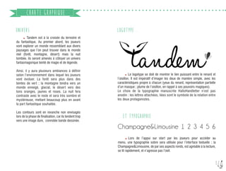 12
CHARTE GRAPHIQUE
UNIVERS
	 Tandem est à la croisée du terrestre et
du fantastique. Au premier abord, les joueurs
vont explorer un monde ressemblant aux divers
paysages que l’on peut trouver dans le monde
réel (forêt, montagne, désert) mais la nuit
tombée, ils seront amenés à côtoyer un univers
fantasmagorique teinté de magie et de légende.
Ainsi, il y aura plusieurs ambiances à définir
selon l’environnement dans lequel les joueurs
vont évoluer. La forêt sera plus dans des
teintes de vert ; la montagne tendra vers un
monde enneigé, glacial, le désert vers des
tons oranges, jaunes et roses. La nuit fera
contraste avec le reste et sera très sombre et
mystérieuse, mettant beaucoup plus en avant
la part fantastique souhaitée.
Les contours sont en revanche non envisagés
lors de la phase de finalisation, car ils tendent trop
vers une image dure, connotée bande dessinée.
LOGOTYPE...
Champagne&Limousine 1 2 3 4 5 6
... ET TYPOGRAPHIE
	 Le logotype se doit de montrer le lien puissant entre le renard et
l’oisillon. Il est impératif d’imager les deux de manière simple, avec les
caractéristiques propre à chacun (yeux du renard, représentation partielle
d’un masque ; plume de l’oisillon, en rappel à ses pouvoirs magiques).
Le choix de la typographie manuscrite HalloHandletter n’est pas
anodin : les lettres attachées, liées sont le symbole de la relation entre
les deux protagonistes.
	 Lors de l’appui sur start par les joueurs pour accéder au
menu, une typographie sobre sera utilisée pour l’interface textuelle ; la
Champagne&Limousine, de par ses aspects ronds, est agréable à la lecture,
se lit rapidement, et n’agresse pas l’oeil.
 
