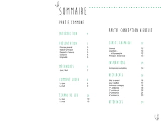 2
SOMMAIRE
PARTIE COMMUNE
INTRODUCTION
PRÉSENTATION
Principe général
Objectif principal
Rapport à l’oeuvre
Synopsis
Originalité
MÉCANIQUES
Jour / Nuit
COMMENT JOUER
Le jour
La nuit
ÉCRANS DE JEU
Le jour
La nuit
PARTIE CONCEPTION VISUELLE
CHARTE GRAPHIQUE
Univers
Logotype...
... et typographie
Principes d’interface
INSPIRATIONS
Ambiances souhaitées
RECHERCHES
Wol le renard
Lou l’oisillon
Animaux sauvages
1re
ambiance
2e
ambiance
3e
ambiance
4e
ambiance
RÉFÉRENCES
4
5
5
5
5
6
6
7
7
8
8
9
10
10
10
12
12
12
12
13
14
14
16
16
17
18
19
20
21
23
24
 