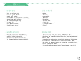24
RÉFÉRENCES
VIDÉOLUDIQUES :
- Don’t Starve, Studio Klei ;
- Rayman Legends, Ubisoft ;
- Child of Light, Ubisoft ;
- Seasons After Fall, Swing Swing Submarine ;
- Journey, That Game Company ;
- The Last of Us, Naughty Dog
- ICO, team ICO ;
- Dofus, Ankama Games ;
- Wakfu, Ankama Games.
CINÉMATOGRAPHIQUES :
- Wakfu, le dessin animé, Studio Ankama ;
- Kung Fu Panda 2, Dreamworks ;
- Le silence sous l’écorce, Joanna Lurie ;
- The King and the Beaver, étudiants Gobelins.
- Google ;
- Youtube ;
- Dailymotion ;
- Wikipedia ;
- Gameblog ;
- Jeuvideo.com ;
- France 24 ;
- Le Blog du Cinéma ;
- Critikat.
SITES INTERNET :
BIBLIOGRAPHIE :
- Concevoir un jeu vidéo, Marc Albinet, FYP éditions, 2010 ;
- Mythologie des jeux vidéo, Laurent Trémel, Tony Fortin, le cavalier bleu
éditions, 2009 ;
- Le game design de jeux vidéo, approches de l’expression vidéoludique,
sous la direction de Sébastien Genvo, éditions L’Harmattan, 2005 ;
- La culture de la convergence, des médias au transmédia, Henry
Jenkins, Armand Colin, 2013 ;
- L’art du Game Design, Jesse Schell, Pearson campus press, 2010.
 