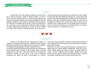 6
SYNOPSIS
	 Renard hardi et rusé, Wol vagabonde chaque jour de plus en plus
loin en quête de nourriture. Lorsque la solitude le tiraille, il se prend à
rêver de cet arbre miraculeux dont il a si souvent entendu parler dans les
rumeurs et les légendes. Quelques rares animaux posséderaient même des
capacités magiques de l’arbre. Tandis qu’il abandonne l’idée de manger ce
soir, il entend un cri inhabituel. Bon gré mal gré, il retrouve la provenance du
son : caché dans un trou à même le tronc, tapis dans l’ombre il découvre
un oisillon mystérieusement abandonné par sa mère. Alors qu’il s’apprête
à le dévorer, Wol remarque le plumage particulier de sa jeune proie :
PRÉSENTATION
ORIGINALITÉ
	 Tandem se veut original dans son mélange entre les genres, sa
jouabilité, et son interaction entre les joueurs. Jonglant tantôt entre l’aventure,
tantôt entre le survival et le tower defense le jeu va les pousser à s’adapter à
un changement de gameplay pour renouveler l’expérience et le fun.
Parsafaçond’exploiterlesdifférentesfonctionnalitésdesdeuxpériphériques
de jeux, Tandem remet en question le rôle de chaque joueur, en passant
régulièrement de l’état actif à l’état passif. Renforcé par l’échange des
terminaux en fonction du cycle jour/nuit, le jeu créé une dynamique
intéressante pour amener les joueurs à communiquer et à s’amuser.
d’infimes éclairs parcourent les plumes de sa queue et de ses ailes. Hésitant
de prime abord, Wol choisit finalement d’épargner Lou, un jeune phénix frêle
la journée, mais devenant resplendissant et puissant la nuit. Conscient de la
puissance de cet allié, Wol décide de prendre l’oisillon sous son aile et de
le protéger afin d’atteindre l’arbre. Au fil de leurs aventures, Wol et Lou vont
finalement se lier d’amitié pour faire face aux dangers qui les entourent au
sein de ce monde parfois féérique ou cruel. Wol arrivera-t-il à se rendre à
l’arbre aux miracles ? Lou retrouvera-t-il sa mère ?
Par exemple, le joueur possédant la manette en début de cycle doit finir ses
tâches rapidement avant la fin de celui-ci pour ensuite prendre la tablette et
jouer sa phase passive.
Évidemment, en raison de leur spécificité technique, le gameplay entre la
tablette tactile et la manette diffèrent complètement. Tandis que le joueur
ayant la manette effectue des actions, le joueur à la tablette apparaît en
soutien. De plus, la différence des informations affichées sur les deux
écrans les force à coopérer en dehors de la sphère écran-joueur ; ils doivent
communiquer verbalement pour une bonne avancée dans le jeu.
 