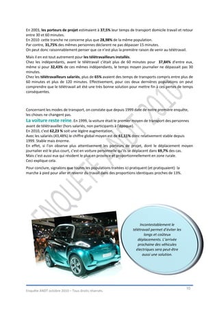 En 2003, les porteurs de projet estimaient à 37,5% leur temps de transport domicile travail et retour
entre 30 et 60 minutes.
En 2010 cette tranche ne concerne plus que 28,98% de la même population.
Par contre, 31,75% des mêmes personnes déclarent ne pas dépasser 15 minutes.
On peut donc raisonnablement penser que ce n’est plus la première raison de venir au télétravail.
Mais il en est tout autrement pour les télétravailleurs installés.
Chez les indépendants, avant le télétravail c’était plus de 60 minutes pour 37,84% d’entre eux,
même si pour 32,43% de ces mêmes indépendants, le temps moyen journalier ne dépassait pas 30
minutes.
Chez les télétravailleurs salariés, plus de 65% avaient des temps de transports compris entre plus de
60 minutes et plus de 120 minutes. Effectivement, pour ces deux dernières populations on peut
comprendre que le télétravail ait été une très bonne solution pour mettre fin à ces pertes de temps
conséquentes.



Concernant les modes de transport, on constate que depuis 1999 date de notre première enquête,
les choses ne changent pas.
La voiture reste reine. En 1999, la voiture était le premier moyen de transport des personnes
avant de télétravailler (hors salariés, non participants à l’époque).
En 2010, c’est 62,23 % soit une légère augmentation.
Avec les salariés (43,48%) le chiffre global moyen est de 61,11% donc relativement stable depuis
1999. Stable mais énorme.
En effet, si l’on observe plus attentivement les porteurs de projet, dont le déplacement moyen
journalier est le plus court, c’est en voiture personnelle qu’ils se déplacent dans 69,7% des cas.
Mais c’est aussi eux qui résident le plus en province et proportionnellement en zone rurale.
Ceci explique cela.
Pour conclure, signalons que toutes les populations traitées ici pratiquent (et pratiquaient) la
marche à pied pour aller et revenir du travail dans des proportions identiques proches de 13%.




                                                                       Incontestablement le
                                                                  télétravail permet d’éviter les
                                                                          longs et coûteux
                                                                     déplacements. L’arrivée
                                                                     prochaine des véhicules
                                                                    électriques sera peut-être
                                                                         aussi une solution.




                                                                                                    10
Enquête ANDT octobre 2010 – Tous droits réservés.
 