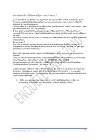Combien de télétravailleurs en France ?
 Si l’on accorde un peu de crédit aux organismes qui fournissent les chiffres, il semblerait que la
 France comptabilise 8% de télétravailleurs sur sa population active (soit environ 2 millions ?).
 Mais bien des questions se posent :
 Contenu précis de la population active ? Population avec des revenus salariés ? Non-salariés ? Les
 deux ? Les chiffres sont alors très différents.
 Et puis, qu’est-ce que le télétravail vu par ces gens ? Sous quelle forme ? Pour quelle durée
 mensuelle ? On peut lire ici et là qu’est télétravailleur un salarié qui télétravaille au moins 8 heures
 par mois.
 Vous l’aurez compris, nous n’avons en France qu’une idée vraiment très, très vague du nombre de
 télétravailleurs.
 Est-ce si grave ?
 Non, mais la première question que nous posent les journalistes est de savoir combien de
 télétravailleurs compte notre pays et ensuite de crier au scandale face à notre retard, alors que
 personne ne parle de la même chose.

 Mais histoire de situer les idées qu’ont nos télétravailleurs de ces volumes, nous leur posons la
 question.
 Lorsqu’en 2003, nous considérions qu’il y avait 450 000 télétravailleurs en France, la prévision de
 nos télétravailleurs était qu’il y en aurait entre 600 000 et 1 million en 2008.
 Lorsque nous posons la même question en 2010, mais à échéance 2014, nos télétravailleurs
 considèrent que l’on en comptera 2 à 3 millions (1).

 La démonstration est faite. Il est très difficile d’obtenir des chiffres et plus encore de réaliser des
 projections fiables dans la mesure où la définition même du télétravailleur va encore subir
 beaucoup de transformations. Le travail mobile par exemple risque de modifier considérablement
 notre vision du télétravail.

     (1) – Cette année, nous ne fournissions pas le nombre de télétravailleurs et dans nos
         propositions de réponses, nous partions de 1 million à plus de 4 millions.




                                                                                                     13
Enquête ANDT octobre 2010 – Tous droits réservés.
 