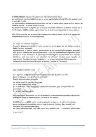 En 1999 et 2003 le classement avait encore été strictement identique.
Les porteurs de projet considéraient que ce temps gagné allait profiter à la famille, puis au travail
et enfin à la famille.
Les télétravailleurs indépendants constataient eux que ce même temps gagné profitait d’abord au
travail et ensuite à la famille puis à la culture.
Nous commentions en soulignant que ceux qui pratiquent le télétravail se rendent compte que le
fait de ne plus ALLER travailler, augmente au lieu de la diminuer la quantité de travail réalisée.

Mais il faut aussi dire que le vœu initial est néanmoins présent dans le trio de tête, puisque les
indépendants le classait en seconde position.



  En 2010 les choses bougent.
  Toutes les populations semblent l’avoir compris. Le temps gagné sur les déplacements va
  d’abord profiter au travail.
  Manifestement, ce sont les salariés qui consacrent le plus souvent ce temps gagné au travail,
  alors que les indépendants s’organisent mieux. En fait, les indépendants s’organisent mieux
  parce qu’ils en ont les moyens. Ils peuvent parfaitement gérer plus librement leurs horaires.
  Nombreux sont ceux qui le soir désertent la télévision familiale pour travailler et
  inversement, libres des horaires « obligatoires » se rendent plus disponibles en journée.
  Soulignons quand même que l’écart sur le podium n’est que de 7% environ.



  Les effets du télétravail

  Ici, 4 réponses sont proposées à nos trois populations à la question suivante.
  Quels sont d’après vous les effets du télétravail ?
  Quatre réponses étaient proposées :
  1 – le télétravail fait travailler davantage,
  2 – Le télétravail isole des autres,
  3 – Le télétravail, s’il est pratiqué par un salarié d’entreprise, peut compromettre une
  promotion,
  4 – Le télétravail désocialise.

  Nous ne voulions absolument pas être provocateurs, mais simplement soumettre à nos trois
  populations quelques affirmations qui circulent un peu partout.

  En 1999 comme en 2003, tout le monde avait coché la réponse « le télétravail isole des
  autres » et en première position, comme nous venons de l’analyser dans le détail « Le
  télétravail fait travailler davantage ».
  Par contre, personne ni en 1999 ni en 2003 n’avait coché la case « Le télétravail désocialise ».

  Et en 2010 ?




                                                                                                     17
Enquête ANDT octobre 2010 – Tous droits réservés.
 