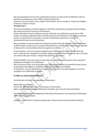 Nos trois populations ont du mal à comprendre pourquoi un sujet comme le télétravail, dont on
  parle beaucoup depuis au moins 1996, n’avance pas plus vite.
  Pourtant, aucun journaliste, aucun rapport même officiel, aucun ouvrage ne manque de souligner
  le fameux « retard » français.
  Pourquoi nous ?
  Pour tenter d’expliquer ce sévère jugement, il faut bien comprendre que chaque français dispose
  des mêmes structures d’accueil et d’information.
  A titre d’exemple, lorsqu’un chômeur tente de s’informer sur le télétravail auprès de son Pôle
  Emploi, les réponses apportées (dans le meilleur des cas) sont hésitantes, incomplètes et souvent
  fausses. Les personnes ne savent pas, n’ont pas d’informations précises sur ce sujet et
  certainement moins encore de directives.
  Nous constatons ce que nous affirmons lorsque nous allons faire des réunions d’information dans
  les Pôles Emploi. Ces gens qui ont souvent des questions sur le télétravail ne savaient pas répondre
  et découvrent en notre présence bien des aspects sur ce thème.
  Ce qui est grave, c’est ce cas souvent rapporté par les différentes personnes qui viennent vers
  nous : Faute de savoir répondre, le conseiller explique que le télétravail n’existe pas, que c’est juste
  une sorte de rêve pour le futur, l’utopie dont parlent les détracteurs.

  A partir de 2003, nous avons voulu en savoir plus sur ces différentes structures et leur capacité à
  simplement renseigner sur le télétravail.
  Dans un premier temps, nous demandons vers quels services publics (ou assimilés comme tels par
  les personnes interrogées) un candidat au télétravail se dirige ou s’est dirigé.
  En second lieu, nous lui demandons si l’organisme en question s’est avéré capable ou non de le
  renseigner sur le télétravail en général.

  En 2003, les résultats étaient édifiants.

  Au niveau des structures, nous proposions des groupes :

  ANPE, APEC pour l’emploi,
  Centre Info, GRETA et AFPA, pour l’information et la formation,
  Mairie, Conseil Régional, Caisse d’Allocations Familiales, pour l’accueil communal étendu.

  Avec le développement très médiatisé du statut Auto Entrepreneur, nous avons pour 2010 ajouté
  l’APCE dans nos propositions.

  Analysons maintenant les résultats comparés pour mieux percevoir les éventuelles évolutions.




                                                                                                     20
Enquête ANDT octobre 2010 – Tous droits réservés.
 