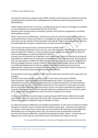 L’affaire des télécentres

Curieusement, personne ou presque à part l’ANDT considère ouvertement que le télétravail à domicile
est objectivement le premier frein au développement du télétravail salarié (principal gisement de
télétravailleurs).

Chaque rapport présente son ou ses freins, considérant que dans les salons, les sondages, les enquêtes,
au cours de déjeuners, les responsables font acte de franchise.
Pourtant, passer du temps dans les entreprises, prendre celui de devenir pratiquement un confident
révèle quelques surprises.
Certes, ne plus voir ses collaborateurs, prétendre à la perte du sentiment d’appartenance, veiller à la
conservation de liens sociaux sont toujours au catalogue des réponses politiquement correctes, mais la
vraie raison, non pas celle de la hiérarchie directe mais celle de l’étage du dessus semble bien être que
les responsables des entreprises n’apprécient pas la notion de travail au domicile.

Il est vrai que chez nous en France, le domicile privé est vraiment privé.
C’est une véritable sécurité pour chacun de nous, mais cette disposition ne facilite pas les décisions en
faveur du télétravail. D’ailleurs, ce n’est que depuis peu que la notion de présomption d’accident du
travail est développée en matière de télétravail à domicile.
Se posent aussi les évolutions de la législation, voire même certains points de l’ANI dont le principe de
réversibilité non délimité dans le temps gêne considérablement la stratégie du foncier des entreprises.
Enfin, les responsables se méfient des indemnités de toutes sortes qui peuvent devenir obligatoires et
dont les empilages éventuels risquent d’anéantir tout ou partie des avantages initiaux du télétravail.
La confidentialité globale (qu’il ne faut pas assimiler à la perte de confiance) de toute la partie
professionnelle n’apparaît pas aux responsables des entreprises comme facile à mettre en œuvre et à
pérenniser sachant que chaque habitat est certainement différent.

C’est pourquoi la notion de « télécentre » alternative au télétravail à domicile mérite sa place dans nos
enquêtes.
En 1999, lors de notre première enquête, la région Ile-de-France avait encore le CATRAL.
Cette association « Agence Régionale pour l’Aménagement du Temps » (1) proposait un concept
relativement innovant. L’idée générale était de fournir au télétravail à domicile, une alternative plus
professionnalisée. En clair, si le télétravail semble être né d’une volonté de ne plus perdre de temps
dans le principe du déplacement domicile-travail et retour, une solution permettant de supprimer ce
temps doit être possible en éliminant la nécessité même de ces déplacements. Ce n’est plus le salarié
qui se déplace vers son lieu de travail, mais le travail qui se déplace vers le salarié.

C’est ainsi que l’idée du Catral était d’agir en partenariat avec la RATP (voire la SNCF) afin de mailler
toute l’Ile-de-France d’un vaste réseau de plus de 100 « bureaux de voisinage » dont le terme avait
d’ailleurs fait l’objet d’un dépôt de marque au bénéfice du Catral.

Les salariés d’entreprises différentes, mais résidant à proximité les uns des autres et utilisant les mêmes
transports en commun à partir du même point de collecte (station, gare …) auraient à leur disposition
un « bureau » dans lequel chacun retrouverait son environnement de travail avec la technologie pour
télétravailler pour son entreprise propre. Ainsi, ces nouveaux lieux se présentaient comme des
terminaux d’entreprises différentes, au bénéfice des populations locales. Celles-ci n’avaient plus à se
déplacer, plus à entrer dans les zones denses et plus à transformer leur maison en bureau.

                  (1) Une autre définition existait aussi : Comité pour l’aménagement des temps de travail et des loisirs




                                                                                                                    22
Enquête ANDT octobre 2010 – Tous droits réservés.
 