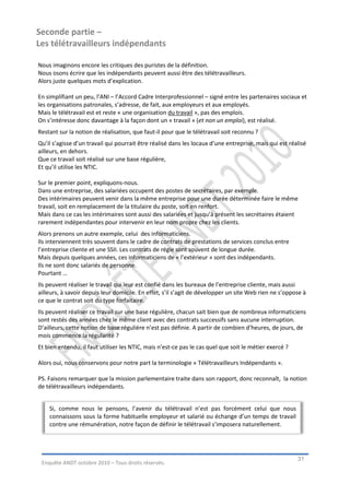 Seconde partie –
Les télétravailleurs indépendants

Nous imaginons encore les critiques des puristes de la définition.
Nous osons écrire que les indépendants peuvent aussi être des télétravailleurs.
Alors juste quelques mots d’explication.

En simplifiant un peu, l’ANI – l’Accord Cadre Interprofessionnel – signé entre les partenaires sociaux et
les organisations patronales, s’adresse, de fait, aux employeurs et aux employés.
Mais le télétravail est et reste « une organisation du travail », pas des emplois.
On s’intéresse donc davantage à la façon dont un « travail » (et non un emploi), est réalisé.
Restant sur la notion de réalisation, que faut-il pour que le télétravail soit reconnu ?
Qu’il s’agisse d’un travail qui pourrait être réalisé dans les locaux d’une entreprise, mais qui est réalisé
ailleurs, en dehors.
Que ce travail soit réalisé sur une base régulière,
Et qu’il utilise les NTIC.

Sur le premier point, expliquons-nous.
Dans une entreprise, des salariées occupent des postes de secrétaires, par exemple.
Des intérimaires peuvent venir dans la même entreprise pour une durée déterminée faire le même
travail, soit en remplacement de la titulaire du poste, soit en renfort.
Mais dans ce cas les intérimaires sont aussi des salariées et jusqu’à présent les secrétaires étaient
rarement indépendantes pour intervenir en leur nom propre chez les clients.
Alors prenons un autre exemple, celui des informaticiens.
Ils interviennent très souvent dans le cadre de contrats de prestations de services conclus entre
l’entreprise cliente et une SSII. Les contrats de régie sont souvent de longue durée.
Mais depuis quelques années, ces informaticiens de « l’extérieur » sont des indépendants.
Ils ne sont donc salariés de personne.
Pourtant …
Ils peuvent réaliser le travail qui leur est confié dans les bureaux de l’entreprise cliente, mais aussi
ailleurs, à savoir depuis leur domicile. En effet, s’il s’agit de développer un site Web rien ne s’oppose à
ce que le contrat soit du type forfaitaire.
Ils peuvent réaliser ce travail sur une base régulière, chacun sait bien que de nombreux informaticiens
sont restés des années chez le même client avec des contrats successifs sans aucune interruption.
D’ailleurs, cette notion de base régulière n’est pas définie. A partir de combien d’heures, de jours, de
mois commence la régularité ?
Et bien entendu, il faut utiliser les NTIC, mais n’est-ce pas le cas quel que soit le métier exercé ?

Alors oui, nous conservons pour notre part la terminologie « Télétravailleurs Indépendants ».

PS. Faisons remarquer que la mission parlementaire traite dans son rapport, donc reconnaît, la notion
de télétravailleurs indépendants.


    Si, comme nous le pensons, l’avenir du télétravail n’est pas forcément celui que nous
    connaissons sous la forme habituelle employeur et salarié ou échange d’un temps de travail
    contre une rémunération, notre façon de définir le télétravail s’imposera naturellement.




                                                                                                        31
 Enquête ANDT octobre 2010 – Tous droits réservés.
 