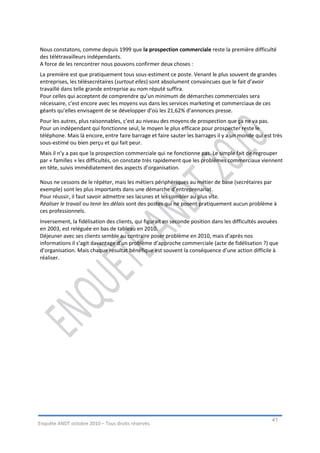 Nous constatons, comme depuis 1999 que la prospection commerciale reste la première difficulté
des télétravailleurs indépendants.
A force de les rencontrer nous pouvons confirmer deux choses :
La première est que pratiquement tous sous-estiment ce poste. Venant le plus souvent de grandes
entreprises, les télésecrétaires (surtout elles) sont absolument convaincues que le fait d’avoir
travaillé dans telle grande entreprise au nom réputé suffira.
Pour celles qui acceptent de comprendre qu’un minimum de démarches commerciales sera
nécessaire, c’est encore avec les moyens vus dans les services marketing et commerciaux de ces
géants qu’elles envisagent de se développer d’où les 21,62% d’annonces presse.
Pour les autres, plus raisonnables, c’est au niveau des moyens de prospection que ça ne va pas.
Pour un indépendant qui fonctionne seul, le moyen le plus efficace pour prospecter reste le
téléphone. Mais là encore, entre faire barrage et faire sauter les barrages il y a un monde qui est très
sous-estimé ou bien perçu et qui fait peur.
Mais il n’y a pas que la prospection commerciale qui ne fonctionne pas. Le simple fait de regrouper
par « familles » les difficultés, on constate très rapidement que les problèmes commerciaux viennent
en tête, suivis immédiatement des aspects d’organisation.

Nous ne cessons de le répéter, mais les métiers périphériques au métier de base (secrétaires par
exemple) sont les plus importants dans une démarche d’entreprenariat.
Pour réussir, il faut savoir admettre ses lacunes et les combler au plus vite.
Réaliser le travail ou tenir les délais sont des postes qui ne posent pratiquement aucun problème à
ces professionnels.
Inversement, la fidélisation des clients, qui figurait en seconde position dans les difficultés avouées
en 2003, est reléguée en bas de tableau en 2010.
Déjeuner avec ses clients semble au contraire poser problème en 2010, mais d’après nos
informations il s’agit davantage d’un problème d’approche commerciale (acte de fidélisation ?) que
d’organisation. Mais chaque résultat bénéfique est souvent la conséquence d’une action difficile à
réaliser.




                                                                                                    41
Enquête ANDT octobre 2010 – Tous droits réservés.
 