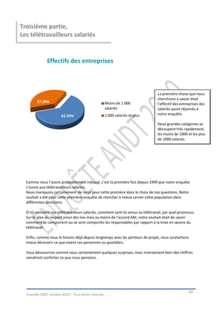 Troisième partie,
Les télétravailleurs salariés


              Effectifs des entreprises



                                                                                  La première chose que nous
                                                                                  cherchions à savoir était
        37,50%                                        Moins de 1 000              l’effectif des entreprises des
                                                      salariés                    salariés ayant répondu à
                       62,50%                         1 000 salariés et plus      notre enquête.

                                                                                  Deux grandes catégories se
                                                                                  découpent très rapidement,
                                                                                  les moins de 1000 et les plus
                                                                                  de 1000 salariés.




  Comme nous l’avons préalablement indiqué, c’est la première fois depuis 1999 que notre enquête
  s’ouvre aux télétravailleurs salariés.
  Nous manquons certainement de recul pour cette première dans le choix de nos questions. Notre
  souhait a été pour cette première enquête de chercher à mieux cerner cette population dans
  différentes directions.

  D’où viennent nos télétravailleurs salariés, comment sont-ils venus au télétravail, par quel processus.
  Sur le plan du respect sinon des lois mais au moins de l’accord ANI, notre souhait était de savoir
  comment se comportent ou se sont comportés les responsables par rapport à la mise en œuvre du
  télétravail.

  Enfin, comme nous le faisons déjà depuis longtemps avec les porteurs de projet, nous souhaitions
  mieux découvrir ce que vivent ces personnes au quotidien.

  Vous découvrirez comme nous certainement quelques surprises, mais inversement bien des chiffres
  viendront conforter ce que nous pensions.




                                                                                                     42
  Enquête ANDT octobre 2010 – Tous droits réservés.
 