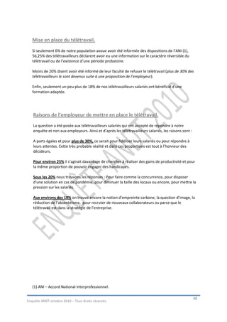 Mise en place du télétravail.
   Si seulement 6% de notre population avoue avoir été informée des dispositions de l’ANI (1),
   56,25% des télétravailleurs déclarent avoir eu une information sur le caractère réversible du
   télétravail ou de l’existence d’une période probatoire.

   Moins de 20% disent avoir été informé de leur faculté de refuser le télétravail (plus de 30% des
   télétravailleurs le sont devenus suite à une proposition de l’employeur).

   Enfin, seulement un peu plus de 18% de nos télétravailleurs salariés ont bénéficié d’une
   formation adaptée.




   Raisons de l’employeur de mettre en place le télétravail.
   La question a été posée aux télétravailleurs salariés qui ont accepté de répondre à notre
   enquête et non aux employeurs. Ainsi et d’après les télétravailleurs salariés, les raisons sont :

   A parts égales et pour plus de 30%, ce serait pour fidéliser leurs salariés ou pour répondre à
   leurs attentes. Cette très probable réalité et dans ces proportions est tout à l’honneur des
   décideurs.

   Pour environ 25% il s’agirait davantage de chercher à réaliser des gains de productivité et pour
   la même proportion de pouvoir engager des handicapés.

   Sous les 20% nous trouvons les réponses : Pour faire comme la concurrence, pour disposer
   d’une solution en cas de pandémie, pour diminuer la taille des locaux ou encore, pour mettre la
   pression sur les salariés.

   Aux environs des 10% on trouve encore la notion d’empreinte carbone, la question d’image, la
   réduction de l’absentéisme, pour recruter de nouveaux collaborateurs ou parce que le
   télétravail est dans la stratégie de l’entreprise.




   (1) ANI – Accord National Interprofessionnel.

                                                                                                       46
Enquête ANDT octobre 2010 – Tous droits réservés.
 