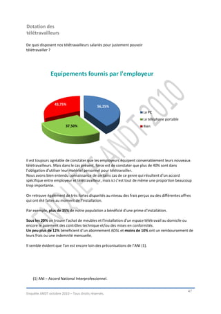 Dotation des
télétravailleurs

De quoi disposent nos télétravailleurs salariés pour justement pouvoir
télétravailler ?




               Equipements fournis par l'employeur



                 43,75%
                                            56,25%
                                                                         Le PC
                                                                         Le téléphone portable
                        37,50%                                           Rien




Il est toujours agréable de constater que les employeurs équipent convenablement leurs nouveaux
télétravailleurs. Mais dans le cas présent, force est de constater que plus de 40% sont dans
l’obligation d’utiliser leur matériel personnel pour télétravailler.
Nous avons bien entendu connaissance de certains cas de ce genre qui résultent d’un accord
spécifique entre employeur et télétravailleur, mais ici c’est tout de même une proportion beaucoup
trop importante.

On retrouve également de très fortes disparités au niveau des frais perçus ou des différentes offres
qui ont été faites au moment de l’installation.

Par exemple, plus de 35% de notre population a bénéficié d’une prime d’installation.

Sous les 20% on trouve l’achat de meubles et l’installation d’un espace télétravail au domicile ou
encore le paiement des contrôles technique et/ou des mises en conformités.
Un peu plus de 12% bénéficient d’un abonnement ADSL et moins de 10% ont un remboursement de
leurs frais ou une indemnité mensuelle.

Il semble évident que l’on est encore loin des préconisations de l’ANI (1).




    (1) ANI – Accord National Interprofessionnel.


                                                                                                  47
Enquête ANDT octobre 2010 – Tous droits réservés.
 