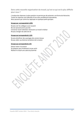 Dans cette nouvelle organisation du travail, qu’est-ce qui est le plus difficile
 pour vous ?
 L’analyse des réponses à cette question ne permet pas de présenter une forme de hiérarchie.
 Toutes les réponses sont affectées d’une note sensiblement équivalente.
 Nous pouvons par contre les regrouper en quelques petits groupes.

 Groupe qui correspondrait à 20%
 Ne plus voir les collègues aussi souvent
 Ne voir personne de la journée
 Conserver toute l’attention nécessaire au travail à réaliser
 Ne plus changer de cadre de vie

 Groupe qui correspondrait à 12%
 Ne plus bénéficier des avantages des anciens locaux
 Ne pas céder aux diverses tentations de la maison

 Groupe qui correspondrait à 6%
 Devoir rester à la maison
 Se préparer pour finalement ne pas sortir
 Réaliser le travail sans aide de proximité




                                                                                               51
Enquête ANDT octobre 2010 – Tous droits réservés.
 