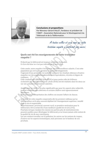 Conclusions et propositions
                                  Par Monsieur Gérard VALLET, fondateur et président de
                                  l’ANDT – Association Nationale pour le Développement du
                                  Télétravail et de la Téléformation.


                                                      A toutes celles et ceux sans qui cette
                                                    troisième enquête n’existerait pas, merci.

            Quels ont été les enseignements de cette troisième
            enquête ?
            D’abord que le télétravail est toujours un thème d’actualité.
            Ce livre du futur ne s’est pas refermé sur le mot « fin ».

            Cette année, notre enquête s’est ouverte aux télétravailleurs salariés. C’est cette
            population qui est la plus promise à un vrai développement.
            S’agissant d’une première, j’ai souhaité comparer les résultats obtenus à d’autres
            enquêtes sur des populations sensiblement équivalentes, récentes et dignes de
            confiance.
            Celle conduite par OBERGO (Juin 2010) et pour partie celle de GrlDsure,
            orchestrée par Red Shift Research (Août 2010) ont été réalisées dans les deux cas
            sur une centaine de personnes salariées.

            Autant pour les chiffres les plus significatifs que pour les aspects plus subjectifs,
            tous les résultats sont cohérents et certains chiffres sont rigoureusement
            identiques.
            Bien entendu, l’interprétation des chiffres est ensuite l’affaire de chacun.

            Le lecteur de cette enquête comprendra dès les premiers tableaux qu’un
            télétravailleur est le plus souvent diplômé de l’enseignement supérieur, installé
            dans la vie et responsable.
            Majoritairement provincial, souvent rural, sa première motivation pour le
            télétravail a été la recherche d’une meilleure qualité de vie (61,21%).
            Pourtant, lorsque j’analyse les raisons (ne parlons plus de motivations) des
            pouvoirs publics pour développer le télétravail, je ne trouve jamais cette notion de
            la qualité de vie de mes concitoyens.
            Les uns veulent travailler sur la pollution, les autres sur les notions de risques,
            d’autres sur les aspects économiques, mais personne sur le bonheur de son
            prochain.




                                                                                                    54
Enquête ANDT octobre 2010 – Tous droits réservés.
 