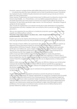 Pourtant, comme le souligne Jérôme BALLARIN (Observatoire de la Parentalité en Entreprise)
« … les salariés bien dans leur peau, détendus sont un levier de performances pour l’entreprise.
Les employés les plus créatifs et les plus innovants sont souvent ceux qui ont une vie riche en
dehors du cadre professionnel.
Il faut repenser l’organisation du travail en favorisant le télétravail et arrêtant les réunions à des
horaires improbables. Le « Présentéisme » est un problème typiquement français : on est
persuadé aujourd’hui que rester jusqu’à 21 heures est le moyen le plus efficace de prouver sa
motivation. Or dans beaucoup de pays anglo-saxons, c’est très mal perçu : cela donne l’image de
quelqu’un de mal organisé.
Avec l’arrivée de la génération Y, les salariés sont de plus en plus demandeurs d’un équilibre.
Cette génération veut bien s’impliquer dans son entreprise mais ne veut pas sacrifier le temps
personnel. »
Alors je suis impatient de vous délivrer le résultat de la dernière question posée dans cette
enquête aux télétravailleurs salariés.
Parvenez-vous à bien séparer vos deux vies, votre vie personnelle et votre vie
professionnelle ? OUI à 94%.
J’espère que ce taux de réponse (honnêtement je m’attendais à 80 ou 85%) viendra rassurer
tous ceux qui doutent encore de cette possibilité dès que l’on évoque le terme de télétravail.

Bien entendu, d’autres chiffres me surprennent. Que 37,50% des télétravailleurs salariés ne
disposent d’aucun document (contrat ou avenant) qui fasse état de leur condition de
télétravailleur (59% dans l’enquête Obergo) est franchement inacceptable alors que pour
62,5% des cas le télétravail a pour origine une demande du salarié (79% dans l’enquête
Obergo). Je reste également étonné par le peu de respect de l’ANI. Trop d’entreprises ne
couvrent pas tous les frais engagés par leurs salariés pour télétravailler.
Celles et ceux qui télétravaillent aujourd’hui sont à considérer comme des pionniers.
Ils savent bien que le temps de trajet qui le plus souvent était supérieur à 1 heure, voire 2
heures chaque jour chez les salariés est maintenant économisé. C’est bon aussi pour la planète
comme il faut dire aujourd’hui car dans 62,23% des cas ces déplacements se réalisaient en
voiture.
Enfin, je relève aussi que pour les salariés (à hauteur de 50%) les relations avec la hiérarchie
n’ont pas été modifiées, et ils déclarent aussi 80% de facteurs positifs liés au passage au
télétravail. Vis-à-vis de leurs collègues, l’absence de changement monte à 56,25% et toujours
des facteurs positifs pour 53%.
La lecture de ces chiffres n’évoque pas le sentiment d’une population exploitée, marginalisée
ou désocialisée.

Pour les télétravailleurs indépendants (j’insiste), il convient de préciser la situation.
Contrairement à la pratique de l’époque industrielle, les entreprises n’intègrent plus la totalité
des services qui étaient nécessaires à leur fonctionnement. Elles font largement appel aux
prestations extérieures. Dans un premier temps les grandes entreprises de services ont été
sollicitées. Mais la crise (les crises) font qu’elles comprennent aussi qu’un indépendant peut
apporter une solution pour autant que les problèmes à régler soient découpés en petits
problèmes. C’est ainsi que le secrétariat et plus souvent encore le télésecrétariat est le
premier téléservice acheté par les entreprises.




                                                                                                   55
Enquête ANDT octobre 2010 – Tous droits réservés.
 