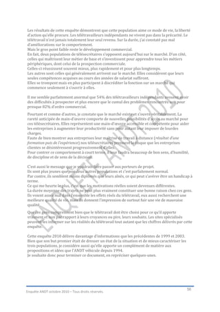 Les résultats de cette enquête démontrent que cette population aime ce mode de vie, la liberté
d’action qu’elle procure. Les télétravailleurs indépendants ne vivent pas dans la précarité. Le
télétravail n’est jamais totalement leur seul revenu. Sur la durée, j’ai constaté pas mal
d’améliorations sur le comportement.
Mais le gros point faible reste le développement commercial.
En fait, deux populations de télésecrétaires s’opposent aujourd’hui sur le marché. D’un côté,
celles qui maîtrisent leur métier de base et s’investissent pour apprendre tous les métiers
périphériques, dont celui de la prospection commerciale.
Celles-ci réussissent souvent mieux, plus rapidement et pour plus longtemps.
Les autres sont celles qui généralement arrivent sur le marché. Elles considèrent que leurs
seules compétences acquises au cours des années de salariat suffiront.
Elles se trompent mais en plus participent à discréditer la fonction sur un marché qui
commence seulement à s’ouvrir à elles.

Il me semble parfaitement anormal que 54% des télétravailleurs indépendants avouent avoir
des difficultés à prospecter et plus encore que le cumul des problèmes rencontrés soit pour
presque 82% d’ordre commercial.
Pourtant et comme d’autres, je constate que le marché existe et s’ouvre véritablement. La
rareté anticipée de main-d’œuvre comporte de nouvelles possibilités d’accès au marché pour
ces télésecrétaires. Elles représentent une main-d’œuvre accessible et compétente pour aider
les entreprises à augmenter leur productivité sans pour autant leur imposer de lourdes
charges.
Faute de bien montrer aux entreprises leur maîtrise de travail à distance (résultat d’une
formation puis de l’expérience) nos télésecrétaires prennent le risque que les entreprises
clientes se désintéressent progressivement d’elles.
Pour contrer ce comportement à court terme, il leur faudra beaucoup de bon sens, d’humilité,
de discipline et de sens de la décision.

C’est aussi le message que je voudrais faire passer aux porteurs de projet.
Ils sont plus jeunes que nos deux autres populations et c’est parfaitement normal.
Par contre, ils semblent moins diplômés que leurs aînés, ce qui peut s’avérer être un handicap à
terme.
Ce qui me heurte le plus, c’est que les motivations réelles soient devenues différentes.
La durée moyenne des trajets ne peut plus vraiment constituer une bonne raison chez ces gens.
Ils voient assez mal dans l’ensemble les effets réels du télétravail, eux aussi recherchent une
meilleure qualité de vie, mais ils donnent l’impression de surtout fuir une vie de mauvaise
qualité.
Que ces gens comprennent bien que le télétravail doit être choisi pour ce qu’il apporte
vraiment et non par rapport à leurs croyances ou pire, leurs souhaits. Les sites spécialisés
peuvent les informer sur les réalités du télétravail tout autant que les chiffres délivrés par cette
enquête.

Cette enquête 2010 délivre davantage d’informations que les précédentes de 1999 et 2003.
Bien que son but premier était de dresser un état de la situation et de mieux caractériser les
trois populations, je considère aussi qu’elle apporte un complément de matière aux
propositions et idées que l’ANDT véhicule depuis 1994.
Je souhaite donc pour terminer ce document, en repréciser quelques-unes.




                                                                                                 56
Enquête ANDT octobre 2010 – Tous droits réservés.
 