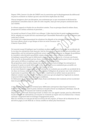 Depuis 1994, j’œuvre à la tête de l’ANDT avec la conviction que le développement du télétravail
ne pourra vraiment se réaliser qu’avec une très forte implication de l’Etat.
Chacun imaginera alors ma déception, non seulement par ce que ressentent et déclarent les
populations consultées dans le cadre de cette enquête, mais par mes propres sentiments face
aux réalités.

Je relisais rapports et études de ces dernières années. Tous ou presque disent la même chose,
proposent les mêmes solutions et pourtant …

J’ai assisté au Sénat le 9 juin 2010 à un colloque. L’idée était de faire le point sur la proposition
de loi, adoptée un an plus tôt très exactement par l’Assemblée Nationale et qui n’est toujours pas
votée par le Sénat.
J’ai écouté très respectueusement les sénateurs les députés et les ministres expliquer que cette
fois nous allions savoir ce qui bloque et faire en sorte d’avancer vite.
C’était le 9 juin 2010.
                                                  ___

J’ai souvent essayé d’expliquer que le système en place pour tenter d’accueillir les accidentés de
la vie dans les entreprises était mauvais. Soit les travaux pour rendre les locaux accessibles sont
impossibles, soit les entreprises préfèrent verser une contribution pour se dégager du problème.
Je considère cette dernière possibilité comme ahurissante. Alors, certains voudraient
m’expliquer aujourd’hui que le télétravail à domicile pour « ces gens-là » n’est pas une bonne
idée et qu’ils ne demandent qu’une chose, retourner dans une entreprise pour y tenir un poste,
alors que je m’efforce à expliquer que souvent ce n’est pas possible.
Ma proposition reste la même depuis des années : faire en sorte d’obliger les entreprises à
proposer le poste en mode télétravail si elles ne peuvent ou ne souhaitent pas accueillir ces
personnes dans leurs locaux. Cessons cette langue de bois.
Je suis tout disposé à comprendre qu’une entreprise ne souhaite pas accueillir un accidenté de la
vie dans ses locaux, mais au moins qu’elle soit dans l’obligation de proposer une vraie solution à
la personne en question. Bien des « handicapés » maitrisent un métier mais ne peuvent se
déplacer comme nous les valides. Nombreux sont ceux qui ont adapté leur logement ou maison
et peuvent télétravailler dans de bonnes conditions.
Se dédouaner de ses obligations par le biais d’une contribution doit vraiment arriver en dernier
dans les possibilités offertes.
                                                   __

L’idée du télécentre, sorte de terminal pour différentes entreprises dans lequel viennent y
travailler des salariés dont le point commun n’est plus d’avoir un employeur identique, mais de
résider à moins de 15 minutes de l’endroit est déjà vieille.
Depuis 1994, j’ai écouté, beaucoup écouté. La Datar avec ses appels à projet, puis les collectivités
locales friandes de subventions. J’ai ensuite eu vraiment un espoir avec la création d’un « réseau
national » largement doté en échange d’engagements précis.
Mais les résultats ne sont pas du tout au niveau de mes espoirs. A l’heure de la rédaction de ces
dernières pages, le site Web de ce réseau semble ne même plus fonctionner.




                                                                                                57
Enquête ANDT octobre 2010 – Tous droits réservés.
 