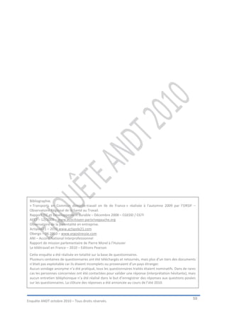 Bibliographie.
 « Transports en Commun domicile-travail en Ile de France » réalisée à l’automne 2009 par l’ORSIF –
 Observatoire Régional de la Santé au Travail.
 Rapport TIC et Développement durable – Décembre 2008 – CGEDD / CGTI
 AFET – 12/2009 – www.ecocitoyen-parisrivegauche.org
 Observatoire de la parentalité en entreprise.
 Actipole21 – 2010 www.actipole21.com
 Obergo – 06.2010 – www.ergostressie.com
 ANI – Accord National Interprofessionnel
 Rapport de mission parlementaire de Pierre Morel à l’Huissier
 Le télétravail en France – 2010 – Editions Pearson
 Cette enquête a été réalisée en totalité sur la base de questionnaires.
 Plusieurs centaines de questionnaires ont été téléchargés et retournés, mais plus d’un tiers des documents
 n’était pas exploitable car ils étaient incomplets ou provenaient d’un pays étranger.
 Aucun sondage anonyme n’a été pratiqué, tous les questionnaires traités étaient nominatifs. Dans de rares
 cas les personnes concernées ont été contactées pour valider une réponse (interprétation hésitante), mais
 aucun entretien téléphonique n’a été réalisé dans le but d’enregistrer des réponses aux questions posées
 sur les questionnaires. La clôture des réponses a été annoncée au cours de l’été 2010.



                                                                                                         59
Enquête ANDT octobre 2010 – Tous droits réservés.
 
