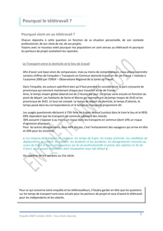 Pourquoi le télétravail ?

 Pourquoi vient-on au télétravail ?
 Chacun répondra à cette question en fonction de sa situation personnelle, de son contexte
 professionnel, de son choix de vie, de ses projets.
 Voyons avec ce nouveau volet pourquoi nos populations en sont venues au télétravail et pourquoi
 les porteurs de projet souhaitent les rejoindre.



  Le Transport entre le domicile et le lieu de travail

   Afin d’avoir une base sinon de comparaison, mais au moins de compréhension, nous allons reprendre
   certains chiffres de l’enquête « Transports en Commun domicile-travail en Ile- de-France » réalisée à
   l’automne 2009 par l’ORSIF – Observatoire Régional de la Santé au Travail.

   Dans l’enquête, les auteurs spécifient bien qu’il faut prendre en considération la part croissante de
   provinciaux qui viennent maintenant chaque jour travailler en Ile de France.
   Ainsi, le temps moyen global observé est de 2 heures par jour. Ce temps varie ensuite en fonction du
   point de départ. Les habitants de Seine et Marne par exemple ont un temps moyen de 2h35 et les
   provinciaux de 3h25. Ici tout est compté. Le temps de départ du domicile, le temps d’attente, le
   temps passé dans les correspondances et le temps en transports proprement dit.

   Les usagés questionnés déclarent à 73% faire les trajets debout (surtout dans le train le bus et le RER).
   69% répondent que les transports en commun subissent des retards.
   36% avouent s’exposer à au moins un risque dans les transports en commun (dont 14% un risque
   d’agression physique).
   Pour les autres désagréments, dans 44% des cas, c’est l’entassement des voyageurs qui arrive en tête
   et 20% pour les incivilités.

   « Les moyens de transport en commun, les temps de trajet, les temps d’attente, les conditions de
   déplacement, le confort, les pannes, les incidents et les accidents, les désagréments ressentis au
   cours du trajet et leurs conséquences sur la vie professionnelle et privée des salariés en Ile de
   France, sont autant d’éléments dont l’évaluation nous fait défaut ».

   On apprécie de lire cet aveu au 21e siècle.




Pour ce qui concerne notre enquête et les télétravailleurs, il faudra garder en tête que les questions
sur les temps de transport sont ceux actuels pour les porteurs de projet et ceux d’avant le télétravail
pour les indépendants et les salariés.




                                                                                                     9
Enquête ANDT octobre 2010 – Tous droits réservés.
 