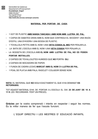 Generalitat de Catalunya
Departament d’Ensenyament
EscolaSant Àngel
Carrer vint-i-sis, 8
43894 Camarles
Tel. i Fax 977 470301
e3003975@xtec.net
http://www.xtec.es/ceip- santangel- camarles
MATERIAL PER PORTAR DE CASA
- 1 GOT DE PLÀSTIC AMB NANSA TANCADA I AMB NOM AMB LLETRA DE PAL.
- 1 CAPSA DE SABATES GRAN AMB EL NOM QUE CONTINGUI EL SEGÜENT: UNA MUDA
D’ESTIU, UNA D’HIVERN I UNA BOSSA DE PLÀSTIC.
- 1 TOVALLOLA PETITA AMB EL NOM I UNA VETA COSIDA AL MIG PER PENJAR-LA.
- LA BATA DE L’ESCOLA AMB EL NOM I UNA VETA COSIDA PER PENJAR-LA.
- LA BOSSETA DE L’ESCOLA AMB EL NOM AMB LLETRA DE PAL, NO ES PODEN
PORTAR MOTXILLES.
- 2 CAPSES DE TOVALLOLETES HUMIDES QUE NO PORTIN OLI.
- 2 CAPSES DE MOCADORS DE PAPER.
- 1 FUNDA DE CADIRA (COIXÍ) MARCAT AMB EL NOM EN LLETRA DE PAL.
- 1 POAL DE PLATJA AMB PALA, RASCLET I COLADOR SENSE NOM.
NOTA: EL MATERIAL QUE NO SIGUI EXACTAMENT EL QUE S’HA DEMANAT ES
RETORNARÀ.
TOT AQUEST MATERIAL S’HA DE PORTAR A L’ESCOLA EL DIA 25 DE JUNY DE 10 A
11 H. (ES RECORDARÀ FENT UN PREGÓ).
Gràcies per la vostra comprensió i interès en respectar i seguir les normes.
És la millor manera de fer que l’escola funcioni.
L’ EQUIP DIRECTIU I LES MESTRES D’ EDUCACIÓ INFANTIL
 