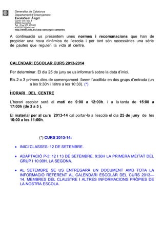Generalitat de Catalunya
Departament d’Ensenyament
EscolaSant Àngel
Carrer vint-i-sis, 8
43894 Camarles
Tel. i Fax 977 470301
e3003975@xtec.net
http://www.xtec.es/ceip- santangel- camarles
A continuació us presentem unes normes i recomanacions que han de
propiciar una nova dinàmica de l’escola i per tant són necessàries una sèrie
de pautes que regulen la vida al centre.
CALENDARI ESCOLAR CURS 2013-2014
Per determinar. El dia 25 de juny se us informarà sobre la data d’inici.
Els 2 o 3 primers dies de començament farem l’acollida en dos grups d’entrada (un
a les 9:30h i l’altre a les 10:30). (*)
HORARI DEL CENTRE
L’horari escolar serà al matí de 9:00 a 12:00h. i a la tarda de 15:00 a
17:00h (de 3 a 5 ).
El material per al curs 2013-14 cal portar-lo a l’escola el dia 25 de juny de les
10:00 a les 11:00h.
(*) CURS 2013-14:
• INICI CLASSES: 12 DE SETEMBRE.
• ADAPTACIÓ P-3: 12 I 13 DE SETEMBRE. 9:30H LA PRIMERA MEITAT DEL
GRUP I 10:00H, LA SEGONA.
• AL SETEMBRE SE US ENTREGARÀ UN DOCUMENT AMB TOTA LA
INFORMACIÓ REFERENT AL CALENDARI ESCOLAR DEL CURS 2013—
14, MEMBRES DEL CLAUSTRE I ALTRES INFORMACIONS PRÒPIES DE
LA NOSTRA ESCOLA.
 