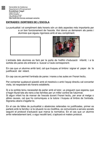 Generalitat de Catalunya
Departament d’Ensenyament
EscolaSant Àngel
Carrer vint-i-sis, 8
43894 Camarles
Tel. i Fax 977 470301
e3003975@xtec.net
http://www.xtec.es/ceip- santangel- camarles
ENTRADES I SORTIDES DE L’ESCOLA
La puntualitat i el compliment dels horaris són un dels aspectes més importants per
a un bon funcionament de l’escola. Així doncs us demanem als pares i
alumnes que sigueu rigorosos amb el seu compliment.
L’entrada dels alumnes es farà per la porta de l’edifici d’educació infantil, i a la
sortida els pares els entraran a buscar a l’aula corresponent.
En cas que un alumne arribi tard, cal que truqueu al timbre i signar el paper de la
justificació del retard.
En cap cas es permet l’entrada de pares i mares a les aules en l’horari lectiu.
Per comentar qualsevol qüestió amb el mestre/a o amb l’equip directiu cal concertar
visita, tot respectant els horaris establerts.
Si a la sortida teniu necessitat de parlar amb el tutor, us preguem que espereu que
s’hagin lliurat tots els nens a les famílies per un millor control de l’alumnat.
Si algun infant ha de marxar de l’escola durant l’horari lectiu, per anar al metge o
altres causes, cal que ho comuniqueu a la tutora i truqueu al timbre de l’entrada.
Signareu abans d’agafar-lo.
En el cas de faltes de puntualitat o absències reiterades no justificades, primer es
parlarà amb la família i si la situació no es modifica, es comunicarà a serveis socials
seguint el protocol d’actuació que marca la normativa. En el cas que un alumne
arribi reiteradament tard, o sigui recollit tard, s’aplicarà el mateix protocol.
 