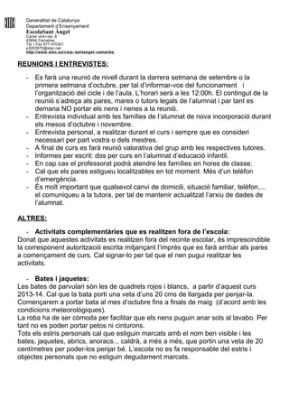 Generalitat de Catalunya
Departament d’Ensenyament
EscolaSant Àngel
Carrer vint-i-sis, 8
43894 Camarles
Tel. i Fax 977 470301
e3003975@xtec.net
http://www.xtec.es/ceip- santangel- camarles
REUNIONS I ENTREVISTES:
- Es farà una reunió de nivell durant la darrera setmana de setembre o la
primera setmana d’octubre, per tal d’informar-vos del funcionament i
l’organització del cicle i de l’aula. L’horari serà a les 12:00h. El contingut de la
reunió s’adreça als pares, mares o tutors legals de l’alumnat i par tant es
demana NO portar els nens i nenes a la reunió.
- Entrevista individual amb les famílies de l’alumnat de nova incorporació durant
els mesos d’octubre i novembre.
- Entrevista personal, a realitzar durant el curs i sempre que es consideri
necessari per part vostra o dels mestres.
- A final de curs es farà reunió valorativa del grup amb les respectives tutores.
- Informes per escrit: dos per curs en l’alumnat d’educació infantil.
- En cap cas el professorat podrà atendre les famílies en hores de classe.
- Cal que els pares estigueu localitzables en tot moment. Més d’un telèfon
d’emergència.
- És molt important que qualsevol canvi de domicili, situació familiar, telèfon,...
el comuniqueu a la tutora, per tal de mantenir actualitzat l’arxiu de dades de
l’alumnat.
ALTRES:
- Activitats complementàries que es realitzen fora de l’escola:
Donat que aquestes activitats es realitzen fora del recinte escolar, és imprescindible
la corresponent autorització escrita mitjançant l’imprès que es farà arribar als pares
a començament de curs. Cal signar-lo per tal que el nen pugui realitzar les
activitats.
- Bates i jaquetes:
Les bates de parvulari són les de quadrets rojos i blancs, a partir d’aquest curs
2013-14. Cal que la bata porti una veta d’uns 20 cms de llargada per penjar-la.
Començarem a portar bata al mes d’octubre fins a finals de maig (d’acord amb les
condicions meteorològiques).
La roba ha de ser còmoda per facilitar que els nens puguin anar sols al lavabo. Per
tant no es poden portar petos ni cinturons.
Tots els estris personals cal que estiguin marcats amb el nom ben visible i les
bates, jaquetes, abrics, anoracs... caldrà, a més a més, que portin una veta de 20
centímetres per poder-los penjar bé. L’escola no es fa responsable del estris i
objectes personals que no estiguin degudament marcats.
 