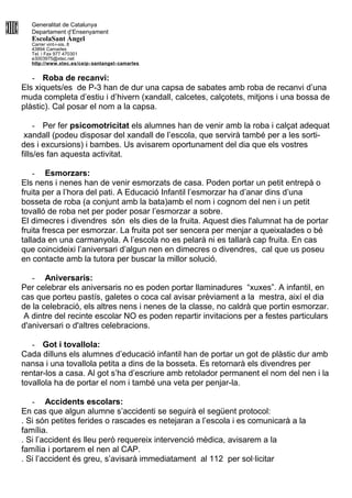 Generalitat de Catalunya
Departament d’Ensenyament
EscolaSant Àngel
Carrer vint-i-sis, 8
43894 Camarles
Tel. i Fax 977 470301
e3003975@xtec.net
http://www.xtec.es/ceip- santangel- camarles
- Roba de recanvi:
Els xiquets/es de P-3 han de dur una capsa de sabates amb roba de recanvi d’una
muda completa d’estiu i d’hivern (xandall, calcetes, calçotets, mitjons i una bossa de
plàstic). Cal posar el nom a la capsa.
- Per fer psicomotricitat els alumnes han de venir amb la roba i calçat adequat
xandall (podeu disposar del xandall de l’escola, que servirà també per a les sorti-
des i excursions) i bambes. Us avisarem oportunament del dia que els vostres
fills/es fan aquesta activitat.
- Esmorzars:
Els nens i nenes han de venir esmorzats de casa. Poden portar un petit entrepà o
fruita per a l’hora del pati. A Educació Infantil l’esmorzar ha d’anar dins d’una
bosseta de roba (a conjunt amb la bata)amb el nom i cognom del nen i un petit
tovalló de roba net per poder posar l’esmorzar a sobre.
El dimecres i divendres són els dies de la fruita. Aquest dies l'alumnat ha de portar
fruita fresca per esmorzar. La fruita pot ser sencera per menjar a queixalades o bé
tallada en una carmanyola. A l’escola no es pelarà ni es tallarà cap fruita. En cas
que coincideixi l’aniversari d’algun nen en dimecres o divendres, cal que us poseu
en contacte amb la tutora per buscar la millor solució.
- Aniversaris:
Per celebrar els aniversaris no es poden portar llaminadures “xuxes”. A infantil, en
cas que porteu pastís, galetes o coca cal avisar prèviament a la mestra, així el dia
de la celebració, els altres nens i nenes de la classe, no caldrà que portin esmorzar.
A dintre del recinte escolar NO es poden repartir invitacions per a festes particulars
d'aniversari o d'altres celebracions.
- Got i tovallola:
Cada dilluns els alumnes d’educació infantil han de portar un got de plàstic dur amb
nansa i una tovallola petita a dins de la bosseta. Es retornarà els divendres per
rentar-los a casa. Al got s’ha d’escriure amb retolador permanent el nom del nen i la
tovallola ha de portar el nom i també una veta per penjar-la.
- Accidents escolars:
En cas que algun alumne s’accidenti se seguirà el següent protocol:
. Si són petites ferides o rascades es netejaran a l’escola i es comunicarà a la
família.
. Si l’accident és lleu però requereix intervenció mèdica, avisarem a la
família i portarem el nen al CAP.
. Si l’accident és greu, s’avisarà immediatament al 112 per sol·licitar
 