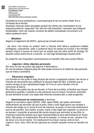 Generalitat de Catalunya
Departament d’Ensenyament
EscolaSant Àngel
Carrer vint-i-sis, 8
43894 Camarles
Tel. i Fax 977 470301
e3003975@xtec.net
http://www.xtec.es/ceip- santangel- camarles
l'assistència d'una ambulància i s’acompanyarà al nen al centre mèdic fins a
l’arribada de la família.
Aquestes mesures estan pensades perquè els infants són mereixedors d’una
especial protecció i seguretat. Per això és molt important i necessari que estigueu
localitzables i tenir els vostres números de telèfon actualitzats comunicant a la
tutora qualsevol canvi.
- Malalties:
Segons el reglament del NOFC, aprovat pel consell escolar:
“ els nens i les nenes no podràn venir a l’escola amb febre,o qualsevol malaltia
contagiosa, conjuntivitis, polls o qualsevol tipus de paràsit es trucarà a les famílies
perquè vinguin a buscar el nen/a que se sospiti que pot oferir perill de contagi. En
aquests casos podrà tornar a l’escola un cop hagi desaparegut aquest perill.”
Es prega fer cas d’aquestes recomanacions en benefici dels seus propis fills/es.
- Joguines i altres objectes personals:
Els nens no han de portar cap joguina ni llaminadura.
En cas de pèrdua d’alguna peça de roba podeu buscar-la al cistell de roba perduda
que es troba a secretaria.
- Situacions singulars:
Les famílies en les quals hi hagi situació de divorci o separació judicial, han de dur a
l’escola els documents que justifiquin la situació legal del fill/a a efectes que el
centre conegui el seu representant legal. Si hi ha un canvi familiar s’ha de
comunicar al tutor/a.
Els infants més petits han de ser lliurats, a l’hora de la sortida, al familiar que tinguin
atribuïda la guàrdia i custòdia o a les persones que en tinguin l’encàrrec autoritzat.
Es pot demanar al tutor una còpia dels informes escolars per a cada progenitor.
- Administració de medicaments a alumnes:
Segons la normativa vigent (DOGC 1060, agost 2005), per poder administrar
medicaments als alumnes cal que el pare, mare o tutor legal aporti una recepta o
informe del metge on hi consti el nom de l’alumne, la pauta i el nom del medicament
que ha de prendre. Així mateix, el pare, mare o tutor legal han d’aportar un escrit on
es demani i s’autoritzi al personal del centre docent que administri al seu fill/a la
medicació prescrita sempre que sigui imprescindible la seva administració en horari
lectiu. Mai poseu un medicament dins de la bosseta o li doneu al nen, sempre s’ha
de donar a la mà al mestra. Tot medicament ha d’anar marcat, amb el nom,
cognom, hora i dosi. Hem de ser rigorosos en complir aquesta norma en benefici de
tots.
 