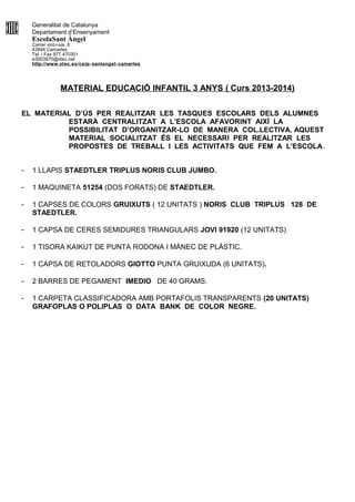 Generalitat de Catalunya
Departament d’Ensenyament
EscolaSant Àngel
Carrer vint-i-sis, 8
43894 Camarles
Tel. i Fax 977 470301
e3003975@xtec.net
http://www.xtec.es/ceip- santangel- camarles
MATERIAL EDUCACIÓ INFANTIL 3 ANYS ( Curs 2013-2014)
EL MATERIAL D’ÚS PER REALITZAR LES TASQUES ESCOLARS DELS ALUMNES
ESTARÀ CENTRALITZAT A L’ESCOLA AFAVORINT AIXÍ LA
POSSIBILITAT D’ORGANITZAR-LO DE MANERA COL.LECTIVA. AQUEST
MATERIAL SOCIALITZAT ÉS EL NECESSARI PER REALITZAR LES
PROPOSTES DE TREBALL I LES ACTIVITATS QUE FEM A L’ESCOLA.
- 1 LLAPIS STAEDTLER TRIPLUS NORIS CLUB JUMBO.
- 1 MAQUINETA 51254 (DOS FORATS) DE STAEDTLER.
- 1 CAPSES DE COLORS GRUIXUTS ( 12 UNITATS ) NORIS CLUB TRIPLUS 128 DE
STAEDTLER.
- 1 CAPSA DE CERES SEMIDURES TRIANGULARS JOVI 91920 (12 UNITATS)
- 1 TISORA KAIKUT DE PUNTA RODONA I MÀNEC DE PLÀSTIC.
- 1 CAPSA DE RETOLADORS GIOTTO PUNTA GRUIXUDA (6 UNITATS).
- 2 BARRES DE PEGAMENT IMEDIO DE 40 GRAMS.
- 1 CARPETA CLASSIFICADORA AMB PORTAFOLIS TRANSPARENTS (20 UNITATS)
GRAFOPLAS O POLIPLAS O DATA BANK DE COLOR NEGRE.
 