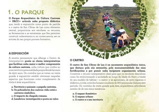 O Parque Arqueolóxico da Cultura Castrexa
— PACC— articula unha proposta didáctica
que, tendo a exposición como punto de partida
e o castro de San Cibrao de Las como elemento
central, proporciona aos escolares os recursos,
as ferramentas e as estratexias que lles permiten
construír coñecemento e, en consecuencia, ser os
actores do seu propio proceso formativo.
A EXPOSICIÓN
A mostra permanente que alberga o Centro de
Interpretación posúe as claves interpretativas
que facilitan unha maior e mellor comprensión
da cultura castrexa, unha cultura que confire ao
nosoterritoriopersonalidadepropiadendehaimais
de 2500 anos. Os contidos que se tratan na visita
guiada á exposición estable céntranse naqueles
aspectos que funcionan como complemento da
visita á área arqueolóxica:
a. Territorio e paisaxe: a pegada castrexa.
b. Os poboadores dos castros: vida cotiá e
universo simbólico.
c. O impacto da chegada romana.
d. Lansbrica: investigación e posta en valor.
O CASTRO
O castro de San Cibrao de Las é un xacemento arqueolóxico único,
que destaca pola súa extensión, pola monumentalidade das súas
fortificacións e por posuír unha incipiente organización urbana.
Constitúe o recurso interpretativo ideal para que os escolares descubran
como foi evolucionando a sociedade ao longo da Idade do Ferro a través
do seu modelo de hábitat – o castro- e se aproximen, de xeito rigoroso e
didáctico, á vida cotiá dos homes e mulleres do NO peninsular durante este
período. Os contidos da visita guiada pola área arqueolóxica articúlanse
arredor de de tres eixos temáticos:
a. O espazo doméstico
b. O espazo urbano
c. O castro e o seu territorio
1. o parque
 