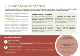 *Os grupos escolares
poderán reservar máis dun obradoiro,
así como axustar os tempos
e os contidos das actividades en
función das súas necesidades e intereses.
*Posibilidade de visita en galego,
castelán e inglés.
*Temos a disposición dos centros
escolares fichas didácticas para preparar
previamente a visita.
Máis información no momento
de facer a reserva.
*Os grupos escolares
poderán reservar máis dun
obradoiro, así como axustar os
tempos e os contidos das actividades en
función das súas necesidades e intereses.
*Posibilidade de visita en galego,
castelán e inglés.
*Temos a disposición dos centros
escolares fichas didácticas para preparar
previamente a visita.
Máis información no momento
de facer a reserva.
Este programa fundaméntase en dous tipos
de experiencias educativas:
• as visitas guiadas á exposición estable e á
área arqueolóxica.
• a realización de obradoiros temáticos, en
relación coa cultura castrexa e a arqueoloxía.
Todas as actividades están deseñadas para
estimular a imaxinación e a curiosidade nos
alumnos; con elas o que se pretende é que
os escolares acaden novos coñecementos,
pero tamén que gocen da experiencia e que
poidan aprender divertíndose.
OBXECTIVOS DO PROGRAMA
2. o programa didáctico
OPCIÓNS DE VISITA
1
2
PROGRAMA BÁSICO
Inclúe o acceso ao Parque, a visita guiada pola exposición (30 min.) e a visita guiada polo
xacemento (60 min.). Duración aproximada: 2 horas, incluíndo un pequeno descanso.
O programa didáctico do Parque Arqueolóxico da Cultura Castrexa baséase nunha proposta de actividades atractiva e de calidade,
sempre adaptada ás necesidades e particularidades de cada grupo e nivel educativo –incluído o alumnado con NNEE–.
PROGRAMA COMPLETO
Inclúe o acceso ao Parque, a visita guiada pola exposición (30 min.), a visita guiada
polo xacemento (60 min.) e a realización dun obradoiro (60 min.) —a escoller entre a
oferta permanente que se describe a continuación—. Duración aproximada: 3 horas, incluíndo
un pequeno descanso.
1. Ofrecer aos grupos escolares a
posibilidade de vivir unha xornada
didáctica e amena, en relación coa
cultura castrexa, a Idade do Ferro e o
castro de San Cibrao de Las.
2. Introducir aos máis novos na cultura
propia da súa contorna a través dunha
inmersión na vida de hai 2.500 anos
en Galicia, primando o contacto de
primeira man co recurso.
3. Considerar aos alumnos como
axentes activos que poden construír
ou modificar as súas estruturas de
coñecemento a partir de experiencias
de aprendizaxe deseñadas.
4. Fomentar entre a poboación escolar
actitudes de respecto, valoración
e custodia cara ao patrimonio
arqueolóxico.
 