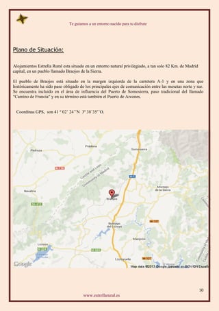 Te guiamos a un entorno nacido para tu disfrute
10
www.estrellarural.es
Plano de Situación:
Alojamientos Estrella Rural esta situado en un entorno natural privilegiado, a tan solo 82 Km. de Madrid
capital, en un pueblo llamado Braojos de la Sierra.
El pueblo de Braojos está situado en la margen izquierda de la carretera A-1 y en una zona que
históricamente ha sido paso obligado de los principales ejes de comunicación entre las mesetas norte y sur.
Se encuentra incluido en el área de influencia del Puerto de Somosierra, paso tradicional del llamado
"Camino de Francia" y en su término está también el Puerto de Arcones.
Coordinas GPS, son 41 º 02’ 24’’N 3º 38’35’’O.
 