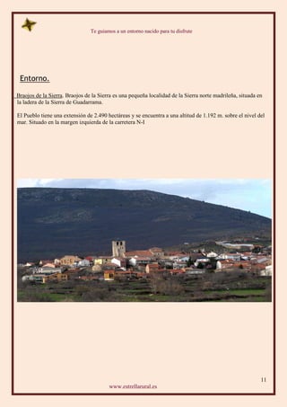 Te guiamos a un entorno nacido para tu disfrute
11
www.estrellarural.es
Entorno.
Braojos de la Sierra. Braojos de la Sierra es una pequeña localidad de la Sierra norte madrileña, situada en
la ladera de la Sierra de Guadarrama.
El Pueblo tiene una extensión de 2.490 hectáreas y se encuentra a una altitud de 1.192 m. sobre el nivel del
mar. Situado en la margen izquierda de la carretera N-I
 